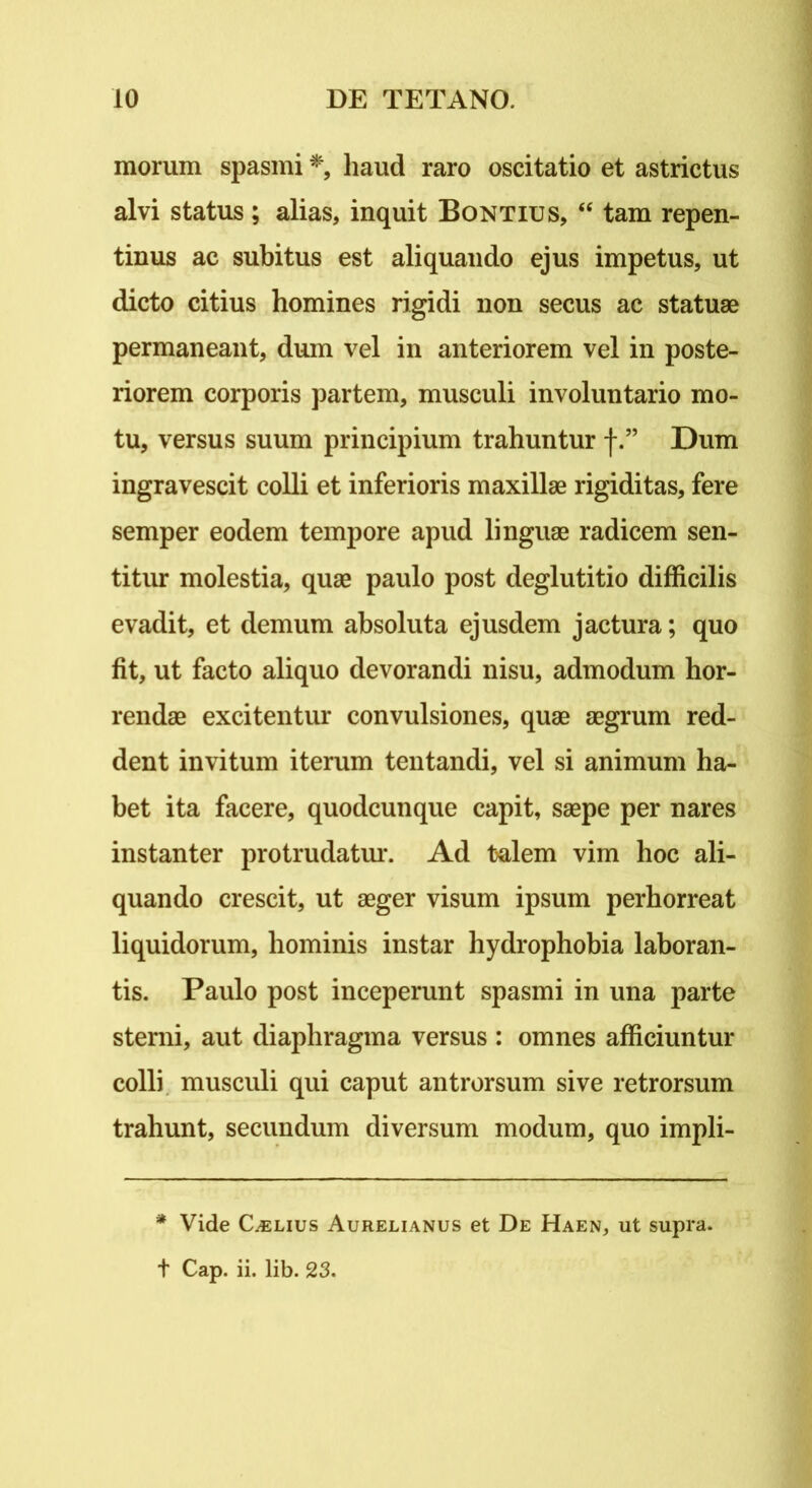 morum spasmi *, haud raro oscitatio et astrictus alvi status; alias, inquit Bontius, “ tam repen- tinus ac subitus est aliquando ejus impetus, ut dicto citius homines rigidi non secus ac statuae permaneant, dum vel in anteriorem vel in poste- riorem corporis partem, musculi involuntario mo- tu, versus suum principium trahuntur f.” Dum ingravescit colli et inferioris maxillae rigiditas, fere semper eodem tempore apud linguae radicem sen- titur molestia, quae paulo post deglutitio difficilis evadit, et demum absoluta ejusdem jactura; quo fit, ut facto aliquo devorandi nisu, admodum hor- rendae excitentur convulsiones, quae aegrum red- dent invitum iterum tentandi, vel si animum ha- bet ita facere, quodcunque capit, saepe per nares instanter protrudatur. Ad talem vim hoc ali- quando crescit, ut aeger visum ipsum perhorreat liquidorum, hominis instar hydrophobia laboran- tis. Paulo post inceperunt spasmi in una parte sterni, aut diaphragma versus : omnes afficiuntur colli musculi qui caput antrorsum sive retrorsum trahunt, secundum diversum modum, quo impli- * Vide Caelius Aurelianus et De Haen, ut supra, t Cap. ii. lib. 23.