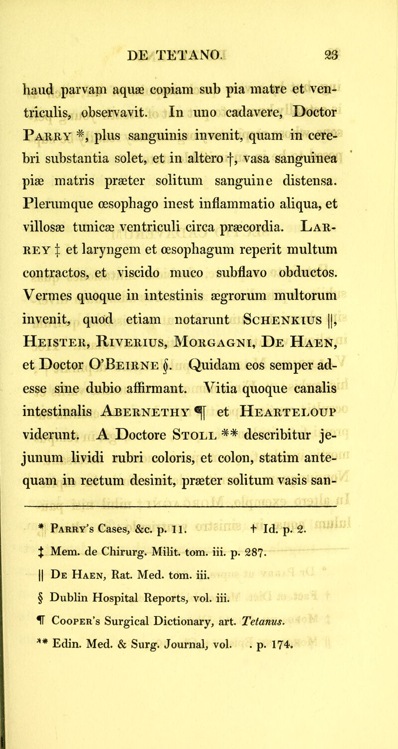 haud parvam aquae copiam sub pia matre et ven- triculis, observavit. In uno cadavere, Doctor Parry * * * § **, plus sanguinis invenit, quam in cere- bri substantia solet, et in altero f, vasa sanguinea piae matris praeter solitum sanguine distensa. Plerumque oesophago inest inflammatio aliqua, et villosae tunicae ventriculi circa praecordia. Lar- rey l et laryngem et oesophagum reperit multum contractos, et viscido muco subflavo obductos. Vermes quoque in intestinis aegrorum multorum invenit, quod etiam notarunt Schenkius ||j Heister, Riyerius, Morgagni, De Haen, et Doctor 0’Beirne §. Quidam eos semper ad- esse sine dubio affirmant. Vitia quoque canalis intestinalis Abernethy et Hearteloup viderunt. A Doctore Stoll describitur je- junum lividi rubri coloris, et colon, statim ante- quam in rectum desinit, praeter solitum vasis san- * Parry’s Cases, &c. p. 11. t Id. p. 2. $ Mem. de Chirurg. Milit. tom. iii. p. 28?. || De Haen, Rat. Med. tom. iii. § Dublin Hospital Reports, vol. iii. IT Coofer’s Surgical Dictionary, art. Tetanus. ** Edin. Med. & Surg. Journal, vol. . p. 174.