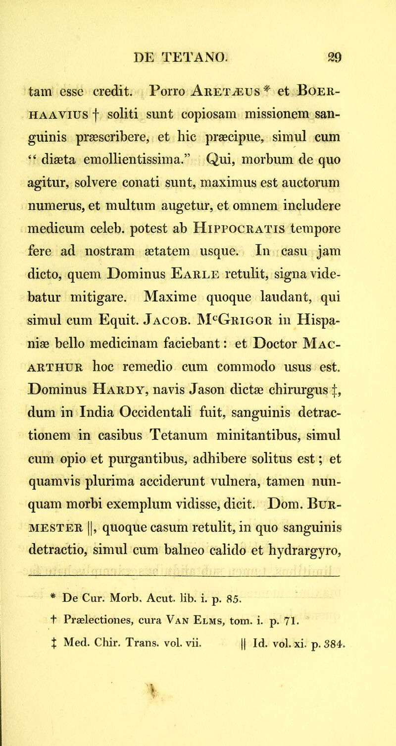 tam esse credit. Porro Aret^eus * et Boer- haayius f soliti sunt copiosam missionem san- guinis praescribere, et hic praecipue, simul cum “ diaeta emollientissima.” Qui, morbum de quo agitur, solvere conati sunt, maximus est auctorum numerus, et multum augetur, et omnem includere medicum celeb. potest ab Hippocratis tempore fere ad nostram aetatem usque. In casu jam dicto, quem Dominus Earle retulit, signa vide- batur mitigare. Maxime quoque laudant, qui simul cum Equit. Jacob. McGrigor in Hispa- niae bello medicinam faciebant: et Doctor Mac- arthur hoc remedio cum commodo usus est. Dominus Hardy, navis Jason dictae chirurgus dum in India Occidentali fuit, sanguinis detrac- tionem in casibus Tetanum minitantibus, simul cum opio et purgantibus, adhibere solitus est; et quamvis plurima acciderunt vulnera, tamen nun- quam morbi exemplum vidisse, dicit. Dom. Bur- mester ||, quoque casum retulit, in quo sanguinis detractio, simul cum balneo calido et hydrargyro. * De Cur. Morb, Acut. lib. i. p. 85. t Praelectiones, cura Van Elms, tom. i. p. 71. t Med. Chir. Trans, vol. vii. || Id. vol. xi. p. 884,