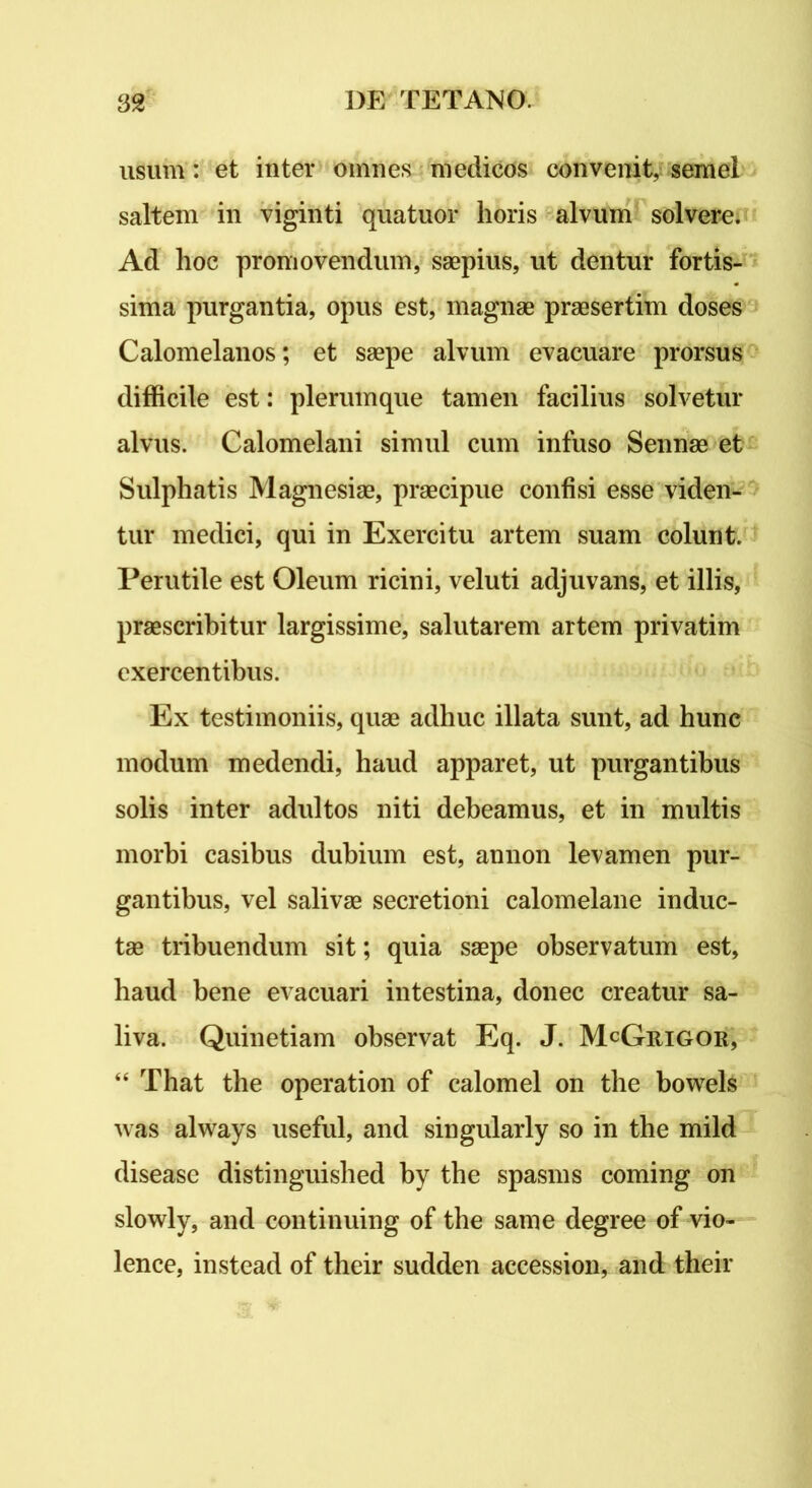 usum: et inter omnes medicos convenit, semel saltem in viginti quatuor horis alvum solvere. Ad hoc promovendum, saepius, ut dentur fortis- sima purgantia, opus est, magnae praesertim doses Calomelanos; et saepe alvum evacuare prorsus difficile est: plerumque tamen facilius solvetur alvus. Calomelani simul cum infuso Sennae et Sulphatis Magnesiae, praecipue confisi esse viden- tur medici, qui in Exercitu artem suam colunt. Perutile est Oleum ricini, veluti adjuvans, et illis, praescribitur largissime, salutarem artem privatim exercentibus. Ex testimoniis, quae adhuc illata sunt, ad hunc modum medendi, haud apparet, ut purgantibus solis inter adultos niti debeamus, et in multis morbi casibus dubium est, annon levamen pur- gantibus, vel salivae secretioni calomelane induc- tae tribuendum sit; quia saepe observatum est, haud bene evacuari intestina, donec creatur sa- liva. Quinetiam observat Eq. J. McGuigor, “ That the operation of calomel on the bowels was always useful, and singularly so in the mild disease distinguished by the spasms coming on slowly, and continuing of the same degree of vio- lence, instead of their sudden accession, and their