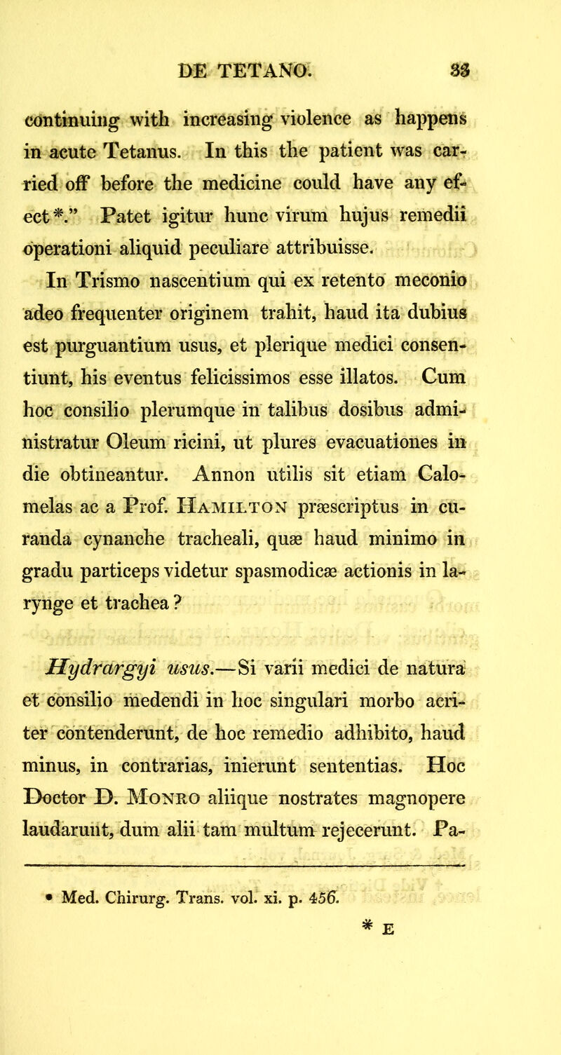 eontinuing with increasing violence as happens in acute Tetanus. In this the patient was car- ried off before the medicine could have any ef- ect*.” Patet igitur hunc virum hujus remedii operationi aliquid peculiare attribuisse. In Trismo nascentium qui ex retento meconio adeo frequenter originem trahit, haud ita dubius est purguantium usus, et plerique medici consen- tiunt, his eventus felicissimos esse illatos. Cum hoc consilio plerumque in talibus dosibus admi- nistratur Oleum ricini, ut plures evacuationes in die obtineantur. Annon utilis sit etiam Calo- melas ac a Prof. Hamilton praescriptus in cu- randa cynanche tracheali, quae haud minimo in gradu particeps videtur spasmodicae actionis in la- rynge et trachea ? Hydrargyi usus.—Si varii medici de natura et consilio medendi in hoc singulari morbo acri- ter contenderunt, de hoc remedio adhibito, haud minus, in contrarias, inierunt sententias. Hoc Doetor X). Monro aliique nostrates magnopere laudarunt, dum alii tam multum rejecerunt. Pa-
