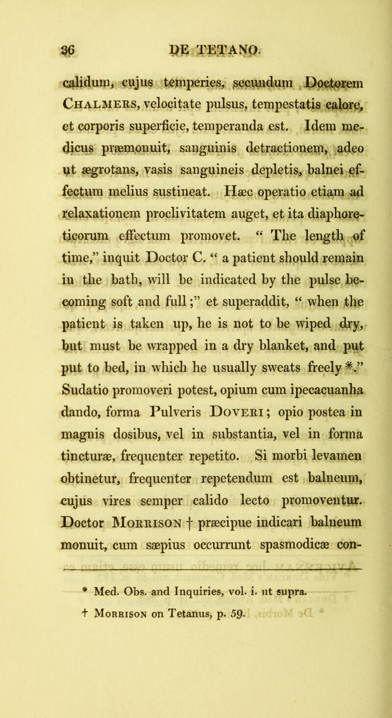 calidum, cujus temperies, ^secundum Doctorem Chalmers, velocitate pulsus, tempestatis calore, et corporis superficie, temperanda est. Idem me- dicus praemonuit, sanguinis detractionem, adeo ut aegrotans, vasis sanguineis depletis, balnei ef- fectum melius sustineat. Haec operatio etiam ad relaxationem proclivitatem auget, et ita diaphore- ticorum effectum promovet. “ The length of time,” inquit Hoctor C.<£ a patient should remain in the bath, will be indicated by the pulse be- coming soft and fullet superaddit, <e when the patient is taken up, he is not to be wiped dry, but must be wrapped in a dry blanket, and put put to bed, in which he usually sweats freely * ” Sudatio promoveri potest, opium cum ipecacuanha dando, forma Pulveris Doveri ; opio postea in magnis dosibus, vel in substantia, vel in forma tincturae, frequenter repetito. Si morbi levamen obtinetur, frequenter repetendum est balneum, cujus vires semper calido lecto promoventur. Doctor Morrison f praecipue indicari balneum monuit, cum saepius occurrunt spasmodicae con- * Med. Obs. and Inquiries, vol. i. ut supra. + Morrison on Tetanus, p. 59-