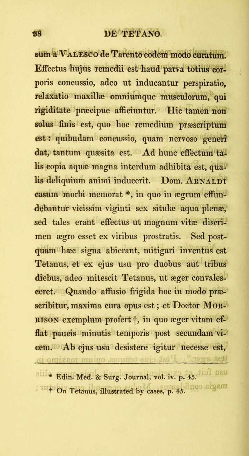 sum a Valesco de Tarento eodem modo curatum. Effectus hujus remedii est haud parva totius cor- poris concussio, adeo ut inducantur perspiratio, relaxatio maxillae omniumque musculorum, qui rigiditate praecipue afficiuntur. Hic tamen non solus finis est, quo hoc remedium praescriptum est: quibudam concussio, quam nervoso generi dat, tantum quaesita est. Ad hunc effectum ta- lis copia aquae magna interdum adhibita est, qua- lis deliquium animi inducerit. Dom. Arnaldi casum morbi memorat *, in quo in aegrum effun- debantur vicissim viginti sex situlae aqua plenae, sed tales erant effectus ut magnum vitae discri- men aegro esset ex viribus prostratis. Sed post- quam haec signa abierant, mitigari inventus est Tetanus, et ex ejus usu pro duobus aut tribus diebus, adeo mitescit Tetanus, ut aeger convales- ceret. Quando affusio frigida hoc in modo prae- scribitur, maxima cura opus est; et Doctor Mor- rison exemplum profert f, in quo aeger vitam ef- flat paucis minutis temporis post secundam vi- cem. Ab ejus usu desistere igitur necesse est, * Edin. Med. & Surg. Journal, vol. iv. p. 45. + On Tetanus, illustrated by cases, p. 45.