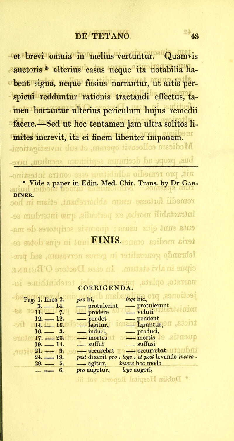 et brevi omnia in melius vertuntur. Quamvis auctoris * alterius casus neque ita notabilia ha- bent signa, neque fusius narrantur, ut satis per- spicui redduntur rationis tractandi effectus, ta- _ ... _ ... * men hortantur ulterius periculum hujus remedii facere.—Sed ut hoc tentamen jam ultra solitos li- mites increvit, ita ei finem libenter imponam. f j x mmmo ibRooIfo» msoiboM • Vide a paper in Edin. Med. Chir. Trans, by Dr Gar- diner. )Oil iii nusiis iiisdoiioifdi nussu osasitaoi iibomsi M mrrFvmiffr corm •...■> cvhnfrf rfrrfjsfoffrtlH FINIS. CORRIGENDA. Pag. 1. linea 2. pro hi, lege hic, 3. 14. protulerint protulerunt 11. — 7- prodere veluti 12. 12. pendet pendent 14. 16. legitur, leguntur, 16. 3. induci, produci, 17- 23. mortes — mortis 19. 14. suffui suffusi 21. 9. occurebat occurrebat 24. 19. post dixerit pro . lege , et post levando insere. 29. 5. -— agitur, insere hoc modo 6. pro augetur,