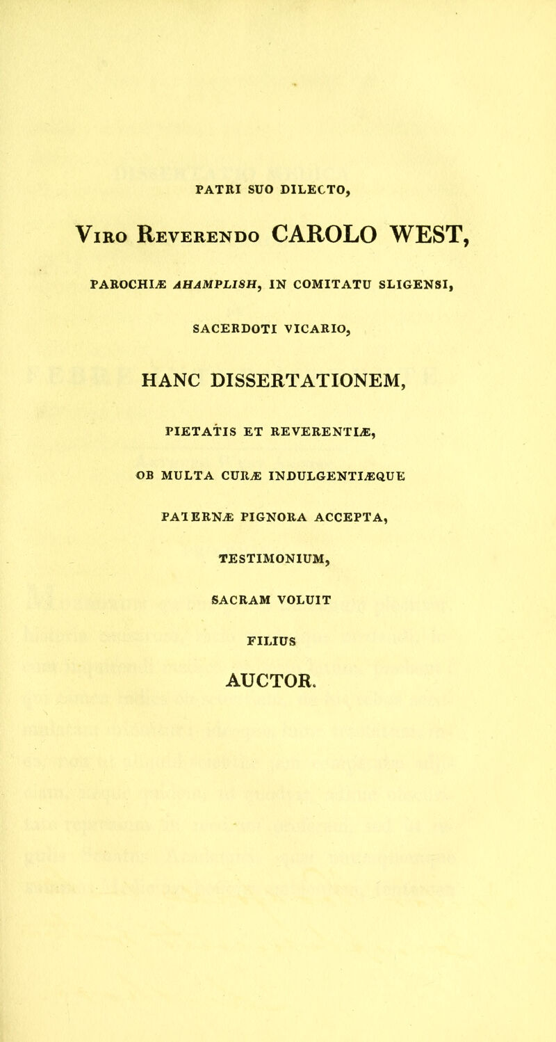 PATRI SUO DILECTO, Viro Reverendo CAROLO WEST, PAROCHIA AHAMPLISH, IN COMITATU SLIGENSI, SACERDOTI VICARIO, HANC DISSERTATIONEM, PIETATIS ET REVERENTIiE, OB MULTA CURiE INDULGENTI^QUE PAIERN.E PIGNORA ACCEPTA, TESTIMONIUM, SACRAM VOLUIT FILIUS