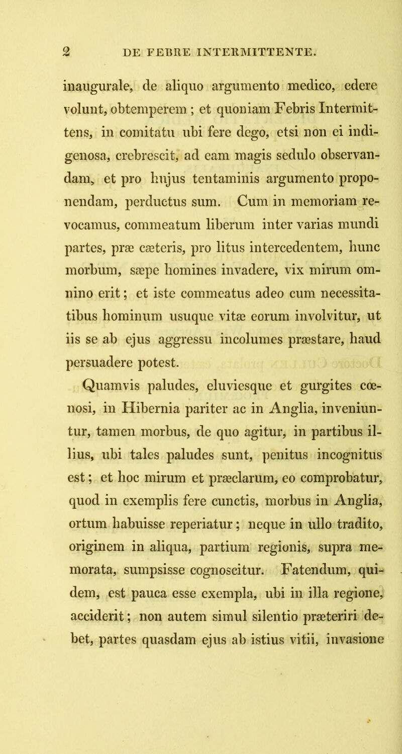 inaugurale, de aliquo argumento medico, edere volunt, obtemperem ; et quoniam Febris Intermit- tens, in comitatu ubi fere dego, etsi non ei indi- genosa, crebrescit, ad eam magis sedulo observan- dam, et pro hujus tentaminis argumento propo- nendam, perductus sum. Cum in memoriam re- vocamus, commeatum liberum inter varias mundi partes, pras cseteris, pro litus intercedentem, hunc morbum, saepe homines invadere, vix mirum om- nino erit; et iste commeatus adeo cum necessita- tibus hominum usuque vitee eorum involvitur, ut iis se ab ejus aggressu incolumes praestare, haud persuadere potest. Quamvis paludes, eluviesque et gurgites coe- nosi, in Hibernia pariter ac in Anglia, inveniun- tur, tamen morbus, de quo agitur, in partibus il- lius, ubi tales paludes sunt, penitus incognitus est; et hoc mirum et praeclarum, eo comprobatur, quod in exemplis fere cunctis, morbus in Anglia, ortum habuisse reperiatur; neque in ullo tradito, originem in aliqua, partium regionis, supra me- morata, sumpsisse cognoscitur. Fatendum, qui- dem, est pauca esse exempla, ubi in illa regione, acciderit; non autem simul silentio praeteriri de- bet, partes quasdam ejus ab istius vitii, invasione