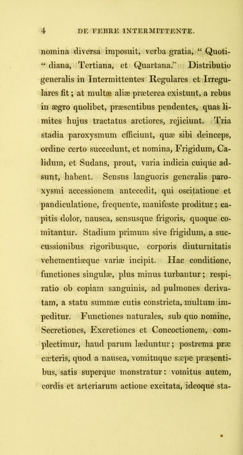 nomina diversa imposuit, verba gratia, “ Quoti- “ diana. Tertiana, et Quartana.” Distributio generalis in Intermittentes Regulares et Irregu- lares fit; at multae aliae praeterea existunt, a rebus in aegro quolibet, praesentibus pendentes, quas li- mites hujus tractatus arctiores, rejiciunt. Tria stadia paroxysmum efficiunt, quae sibi deinceps, ordine certo succedunt, et nomina, Frigidum, Ca- lidum, et Sudans, prout, varia indicia cuique ad- sunt, habent. Sensus languoris generalis paro- xysmi accessionem antecedit, qui oscitatione et pandiculatione, frequente, manifeste proditur; ca- pitis dolor, nausea, sensusque frigoris, quoque co- mitantur. Stadium primum sive frigidum, a suc- cussionibus rigoribusque, corporis diuturnitatis vehementiaeque variae incipit. Hac conditione, functiones singulae, plus minus turbantur; respi- ratio ob copiam sanguinis, ad pulmones deriva- tam, a statu summae cutis constricta, multum im- peditur. Functiones naturales, sub quo nomine. Secretiones, Excretiones et Concoctionem, com- plectimur, haud parum laeduntur; postrema prae caeteris, quod a nausea, vomituque saepe praesenti- bus, satis superque monstratur: vomitus autem, cordis et arteriarum actione excitata, ideoque sta-