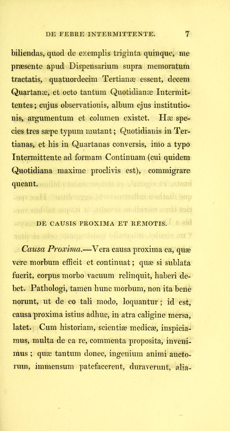 biliendas, quod de exemplis triginta quinque, me praesente apud Dispensarium supra memoratum tractatis,' quatuordecim Tertianae essent, decem Quartanae, et octo tantum Quotidianae Intermit- tentes; cujus observationis, album ejus institutio- nis, argumentum et columen existet. Hae spe- cies tres saepe typum mutant; Quotidianis in Ter- tianas, et his in Quartanas conversis, imo a typo Intermittente ad formam Continuam (cui quidem Quotidiana maxime proclivis est), commigrare queant. DE CAUSIS PROXIMA ET REMOTIS. Causa Proooima,-^Yexsi causa proxima ea, quae vere morbum efficit et continuat; quae si sublata fuerit, corpus morbo vacuum relinquit, haberi de- bet. Pathologi, tamen hunc morbum, non ita bene norunt, ut de eo tali modo, loquantur; id est, causa proxima istius adhuc, in atra caligine mersa, latet. Cum historiam, scientiae m.edicae, inspicia- mus, multa de ea re, commenta proposita, inveni- mus ; qu« tantum donec, ingenium animi aucto- rum, immensum patefacerent, duraverunt, alia-