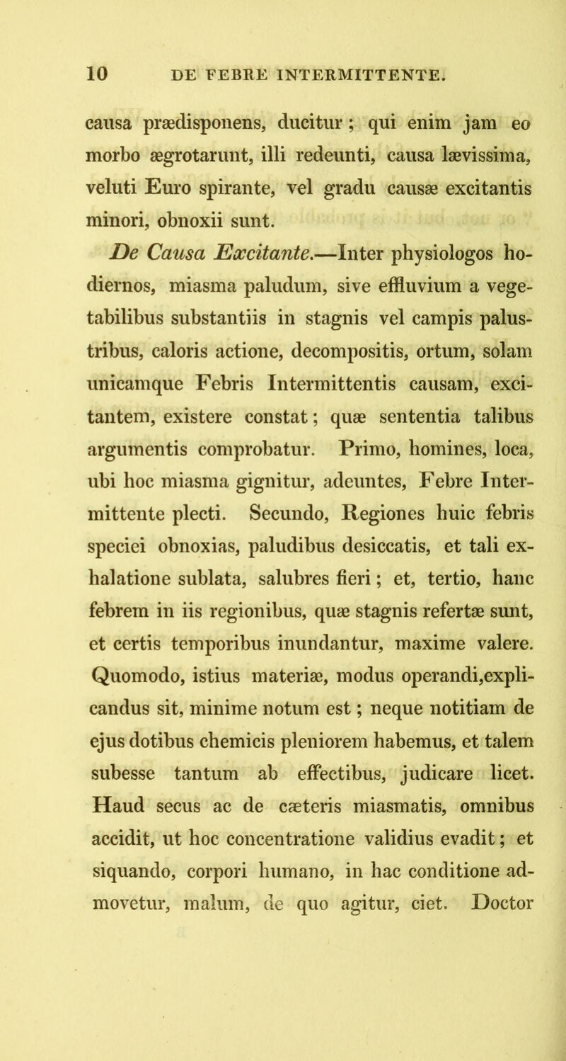 causa praedispoiiens, ducitur; qui enim jam eo morbo aegrotarunt, illi redeunti, causa laevissima, veluti Euro spirante, vel gradu causae excitantis minori, obnoxii sunt. De Causa Eoccitante,—Inter physiologos ho- diernos, miasma paludum, sive effluvium a vege- tabilibus substantiis in stagnis vel campis palus- tribus, caloris actione, decompositis, ortum, solam unicamque Febris Intermittentis causam, exci- tantem, existere constat; quae sententia talibus argumentis comprobatur. Primo, homines, loca, ubi hoc miasma gignitur, adeuntes. Febre Inter- mittente plecti. Secundo, Regiones huic febris speciei obnoxias, paludibus desiccatis, et tali ex- halatione sublata, salubres fieri; et, tertio, hanc febrem in iis regionibus, quae stagnis refertae sunt, et certis temporibus inundantur, maxime valere. Quomodo, istius materiae, modus operandi,expli- candus sit, minime notum est; neque notitiam de ejus dotibus chemicis pleniorem habemus, et talem subesse tantum ab effectibus, judicare licet. Haud secus ac de caeteris miasmatis, omnibus accidit, ut hoc concentratione validius evadit; et siquando, corpori humano, in hac conditione ad- movetur, malum, de quo agitur, ciet. Doctor