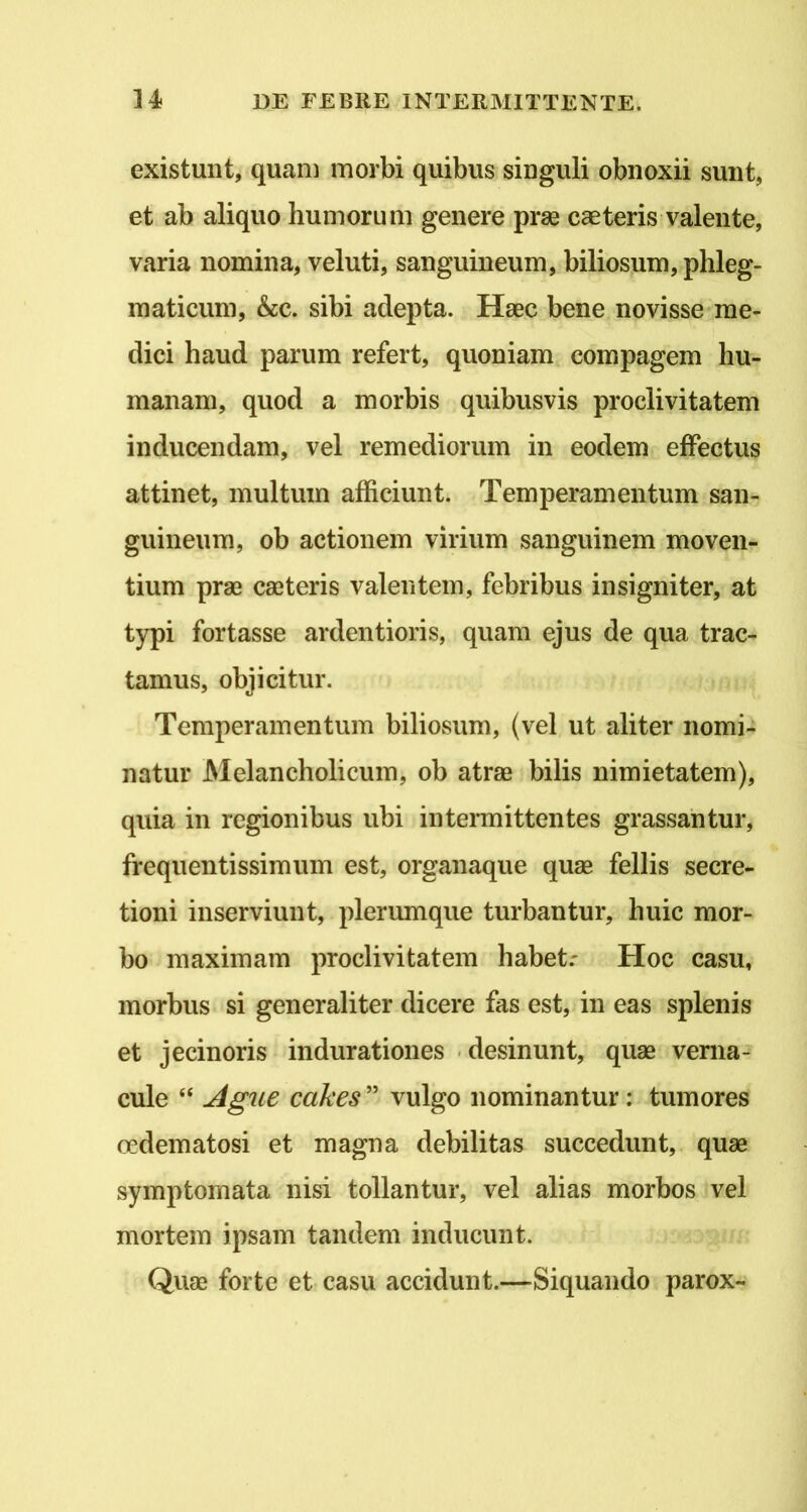 existunt, quam morbi quibus singuli obnoxii sunt, et ab aliquo humorum genere prae caeteris valente, varia nomina, veluti, sanguineum, biliosum, phleg- maticum, &c. sibi adepta. Haec bene novisse me- dici haud parum refert, quoniam compagem hu- manam, quod a morbis quibusvis proclivitatem inducendam, vel remediorum in eodem effectus attinet, multum afficiunt. Temperamentum san- guineum, ob actionem virium sanguinem moven- tium prae caeteris valentem, febribus insigniter, at typi fortasse ardentioris, quam ejus de qua trac- tamus, objicitur. Temperamentum biliosum, (vel ut aliter nomi- natur Melancholicum, ob atrae bilis nimietatem), quia in regionibus ubi intennittentes grassantur, frequentissimum est, organaque quae fellis secre- tioni inserviunt, plerumque turbantur, huic mor- bo maximam proclivitatem habet.- Hoc casu, morbus si generaliter dicere fas est, in eas splenis et jecinoris indurationes .desinunt, quae verna- cule “ Agne cakes ” vulgo nominantur: tumores cedematosi et magna debilitas succedunt, quae symptomata nisi tollantur, vel alias morbos vel mortem ipsam tandem inducunt. Quae forte et casu accidunt.—Siquando parox-