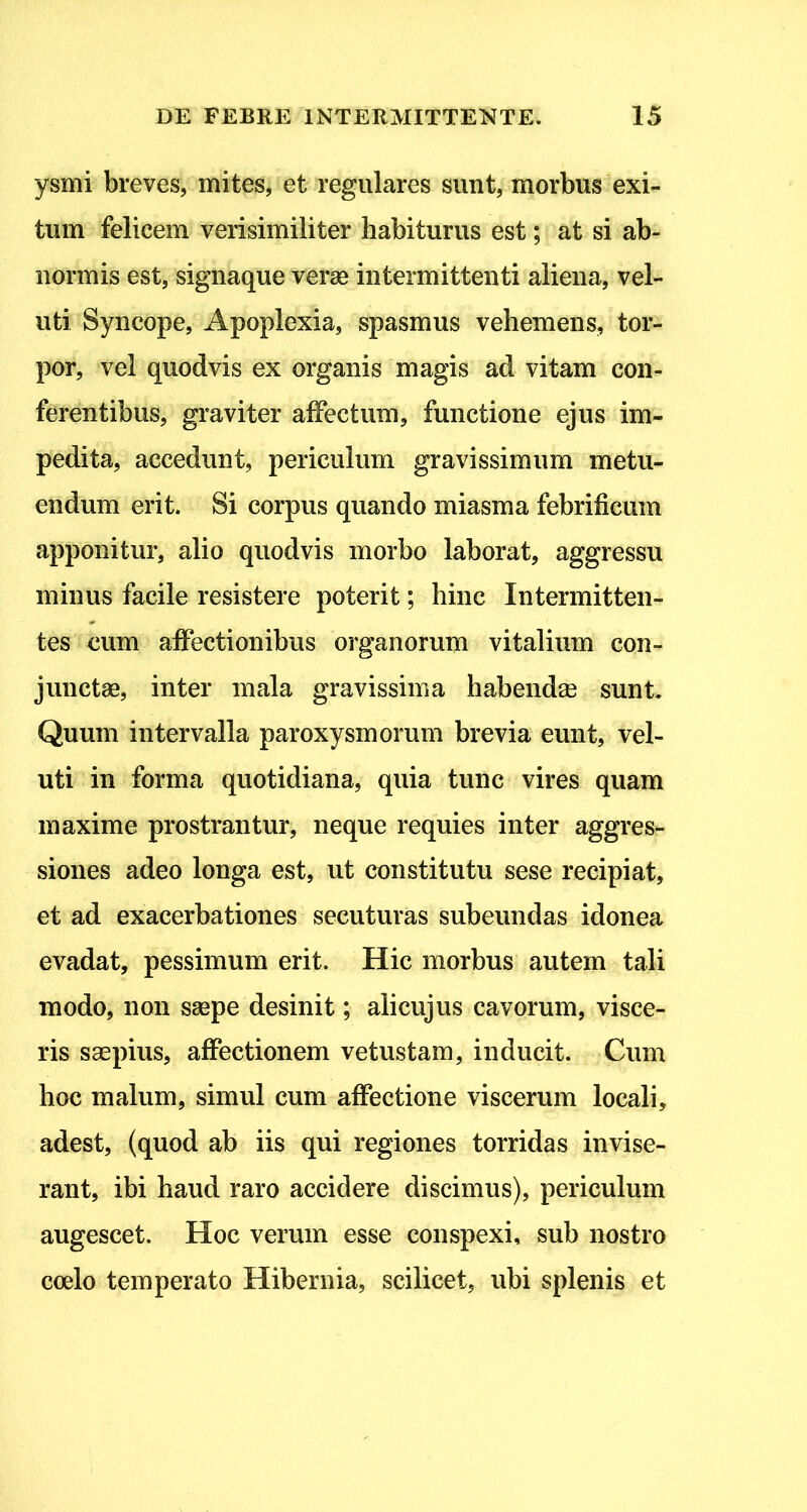 ysmi breves, mites, et regulares sunt, morbus exi- tum felicem verisimiliter habiturus est; at si ab- normis est, signaque veras intermittenti aliena, vel- uti Syncope, Apoplexia, spasmus vehemens, tor- por, vel quodvis ex organis magis ad vitam con- ferentibus, graviter affectum, functione ejus im- pedita, accedunt, periculum gravissimum metu- endum erit. Si corpus quando miasma febrificum apponitur, alio quodvis morbo laborat, aggressu minus facile resistere poterit; hinc Intermitten- tes eum affectionibus organorum vitalium con- junctas, inter mala gravissima habendae sunt. Quum intervalla paroxysmorum brevia eunt, vel- uti in forma quotidiana, quia tunc vires quam maxime prostrantur, neque requies inter aggres- siones adeo longa est, ut constitutu sese recipiat, et ad exacerbationes secuturas subeundas idonea evadat, pessimum erit. Hic morbus autem tali modo, non ssepe desinit; alicujus cavorum, visce- ris saspius, affectionem vetustam, inducit. Cum hoc malum, simul cum affectione viscerum locali, adest, (quod ab iis qui regiones torridas invise- rant, ibi haud raro accidere discimus), periculum augescet. Hoc verum esse conspexi, sub nostro coelo temperato Hibernia, scilicet, ubi splenis et