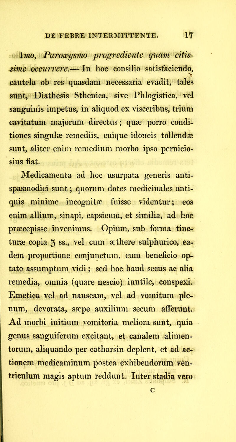 Imo, Paroocysmo progrediente quam citis- sime occurrere,— In hoc consilio satisfaciendo, cautela ob res quasdam necessaria evadit, tales sunt, Diathesis Sthenica, sive Phlogistica, vel sanguinis impetus, in aliquod ex visceribus, trium cavitatum majorum directus; quae porro condi- tiones singulae remediis, cuique idoneis tollendae sunt, aliter enim remedium morbo ipso pernicio- sius fiat. Medicamenta ad hoc usurpata generis anti- spasmodici sunt; quorum dotes medicinales anti- quis minime incognitae fuisse videntur; eos enim allium, sinapi, capsicum, et similia, ad hoc praecepisse invenimus. Opium, sub forma tinc- turae copia 3 ss., vel cum aethere sulpburico, ea- dem proportione conjunctum, cum beneficio op- tato assumptum vidi; sed hoc haud secus ac alia remedia, omnia (quare nescio) inutile, conspexi. Emetica vel ad nauseam, vel ad vomitum ple- num, devorata, saepe auxilium secum afferunt. Ad morbi initium vomitoria meliora sunt, quia genus saiiguiferum excitant, et canalem alimen- torum, aliquando per catharsin deplent, et ad ac- tionem medicaminum postea exhibendorum ven- triculum magis aptum reddunt. Inter stadia vero c