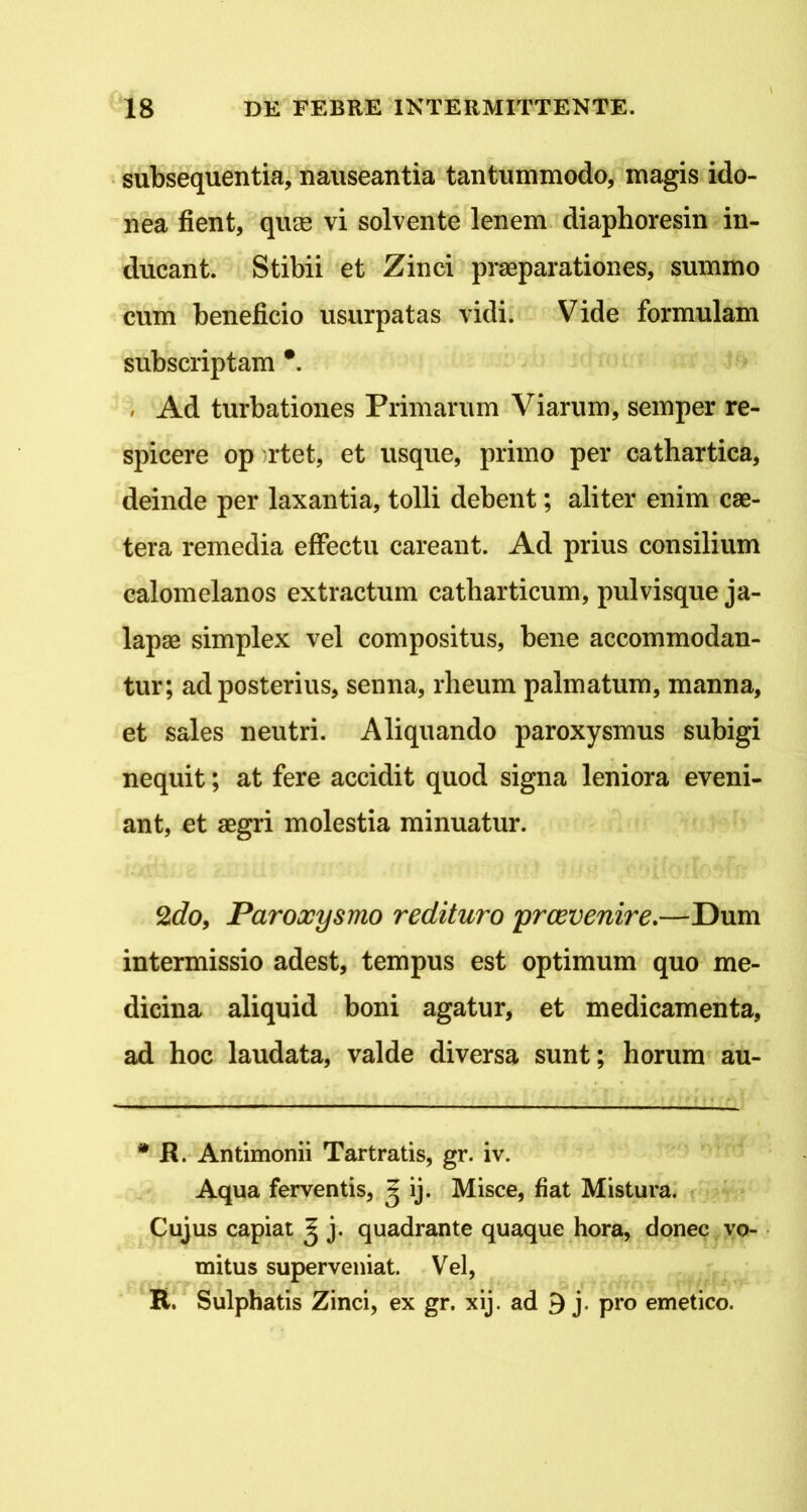 subsequentia, nauseantia tantummodo, magis ido- nea fient, qiuB vi solvente lenem diaphoresin in- ducant. Stibii et Zinci praeparationes, summo cum beneficio usurpatas vidi. Vide formulam subscriptam *. » Ad turbationes Primarum Viarum, semper re- spicere op rtet, et usque, primo per cathartica, deinde per laxantia, tolli debent; aliter enim cae- tera remedia effectu careant. Ad prius consilium calomelanos extractum catbarticum, pulvisque ja- lapae simplex vel compositus, bene accommodan- tur; ad posterius, senna, rheum palmatum, manna, et sales neutri. Aliquando paroxysmus subigi nequit; at fere accidit quod signa leniora eveni- ant, et aegri molestia minuatur. 2rfo, Paroxysmo redituro prcevenire.—Dum intermissio adest, tempus est optimum quo me- dicina aliquid boni agatur, et medicamenta, ad hoc laudata, valde diversa sunt; horum au- • H. Antimonii Tartratis, gr. iv. Aqua ferventis, ^ ij. Misce, fiat Mistura. ; Cujus capiat g j. quadrante quaque hora, donec vo- mitus superveniat. Vel, R. Sulphatis Zinci, ex gr. xij. ad 3 j. pro emetico.