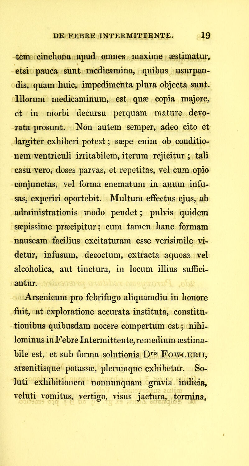 tem cinchona apud omnes maxime aestimatur, etsi pauca sunt medicamina, quibus usurpan- dis, quam huic, impedimenta plura objecta sunt. Illorum medicaminum, est quae copia majore, et in morbi decursu perquam mature devo- rata prosunt. Non autem semper, adeo cito et largiter exhiberi potest; saepe enim ob conditio- nem ventriculi irritabilem, iterum rejicitur ; tali casu vero, doses parvas, et repetitas, vel cum opio conjunctas, vel forma enematum in anum infu- sas, experiri oportebit. Multum effectus ejus, ab administrationis modo pendet; pulvis quidem saepissime praecipitur; cum tamen hanc formam nauseam facilius excitaturam esse verisimile vi- detur, infusum, decoctum, extracta aquosa vel alcoholica, aut tinctura, in locum illius suffici- antur. Arsenicum pro febrifugo aliquamdiu in honore fuit, at exploratione accurata instituta, constitu- tionibus quibusdam nocere compertum est; nihi- lominus in Febre Intermittente,remedium aestima- bile est, et sub forma solutionis Foavi.erii, arsenitisque potassse, plerumque exhibetur. So- luti exhibitionem nonnunquam gravia indicia, veluti vomitus, vertigo, visus jactura, tdrinina,