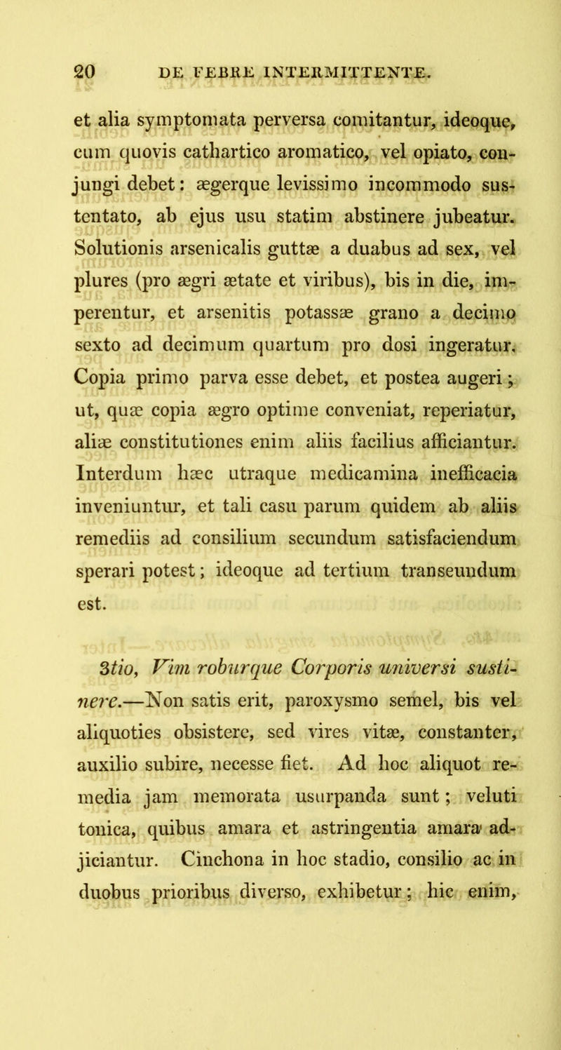 et alia symptomata perversa comitantur, ideoque, cum quovis cathartico aromatico, vel opiato, con- jungi debet: cegerque levissimo incommodo sus- tentato, ab ejus usu statim abstinere jubeatur. Solutionis arsenicalis guttae a duabus ad sex, vel plures (pro segri aetate et viribus), bis in die, im- perentur, et arsenitis potassae grano a decimo sexto ad decimum quartum pro dosi ingeratur, Copia primo parva esse debet, et postea augeri; ut, quae copia aegro optime conveniat, reperiatur, aliae constitutiones enim aliis facilius afficiantur. Interdum haec utraque medicamina inefficacia inveniuntur, et tali casu parum quidem ab aliis remediis ad consilium secundum satisfaciendum sperari potest; ideoque ad tertium transeundum est. Stio, Vim roburque Corporis universi susii- nere.—Non satis erit, paroxysmo semel, bis vel aliquoties obsistere, sed vires vitae, constanter, auxilio subire, necesse fiet. Ad hoc aliquot re- media jam memorata usurpanda sunt; veluti tonica, quibus amara et astringentia amara ad- jiciantur. Cinchona in hoc stadio, consilio ac in duobus prioribus diverso, exhibetur; hic enim,-