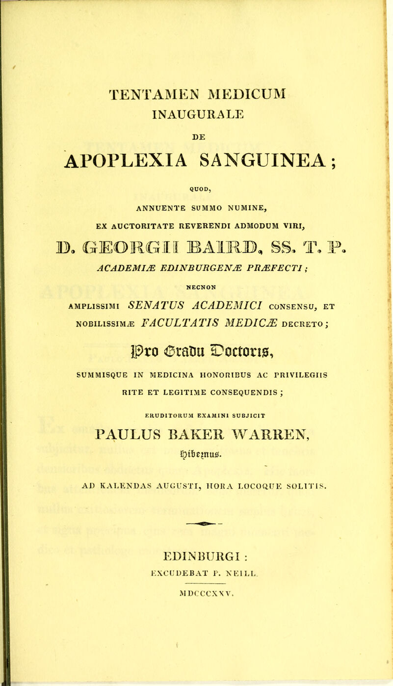 INAUGURATE DE APOPLEXIA SANGUINEA; QUOD, ANNUENTE SUMMO NUMINE, EX auctoritate REVERENDI ADMODUM VIRI, B, GEORGII BAIRB, SS, T, F, ACADEMIM EDINBURGENM PRMFECTI; NECNON AMPLISSIMI SENATUS ACADEMICI consensu, et NOBILISSIMAE FACULTATIS MEDICjE decreto; j]3ro iSrauu SDoctorw, SUMMISQUE IN MEDICINA HONORIBUS AC PRIVILEGIIS RITE ET LEGITIME CONSEQUENDIS; ERUDITORUM EXAMINI SUBJICIT PAULUS BAKER WARREN, AD KALENDAS AUGUSTI, HORA LOCOQUE SOLUi lS. EDINBUIIGI : EXCUDEBAT i\ NEILL MDCCCXXV.