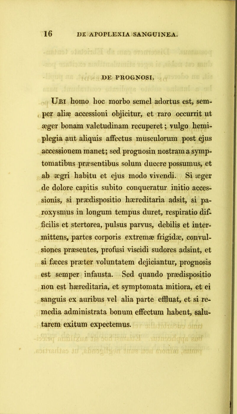 DE PROGNOSI. Ubi homo hoc morbo semel adortus est, sem- , per aliae accessioni objicitur, et raro occurrit ut aeger bonam valetudinam recuperet; vulgo hemi- plegia aut aliquis affectus musculorum post ejus accessionem manet; sed prognosin nostram a symp- tomatibus praesentibus solum ducere possumus, et ab aegri habitu et ejus modo vivendi. Si aeger de dolore capitis subito conqueratur initio acces- sionis, si praedispositio haereditaria adsit, si pa- roxysmus in longum tempus duret, respiratio dif- ficilis et stertorea, pulsus parvus, debilis et inter- mittens, partes corporis extremae frigidae, convul- siones praesentes, profusi viscidi sudores adsint, et si faeces praeter voluntatem dejiciantur, prognosis est semper infausta. Sed quando praedispositio non est haereditaria, et symptomata mitiora, et ei sanguis ex auribus vel alia parte efiluat, et si re- media administrata bonum effectum habent, salu- tarem exitum expectemus.