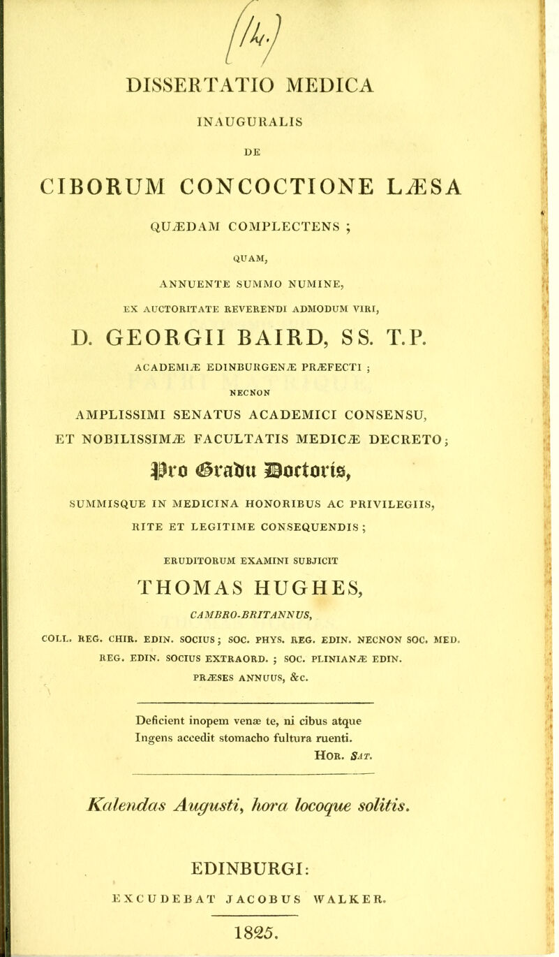 INAUGURALIS DE CIBORUM CONCOCTIONE LiESA QUADAM COMPLECTENS ; QUAM, ANNUENTE SUMMO NUMINE, EX AUCTORITATE REVERENDI ADMODUM VIRI, D. GEORGIl BAIRD, SS. T.P. ACADEMIA: EDINBURGENiE PRA:FECTI ; NECNON AMPLISSIMI SENATUS ACADEMICI CONSENSU, ET NOBILISSIMA FACULTATIS MEDICA DECRETO j ^^10 ©ortoris, SUMMISQUE IN MEDICINA HONORIBUS AC PRIVILEGIIS, RITE ET LEGITIME CONSEQUENDIS ; ERUDITORUM EXAMINI SUBJICIT THOMAS HUGHES, CAMBBO.BRITANNUS, COLL. REG. CHIR. EDIN. SOCIUS j SOC. PHYS. REG. EDIN. NECNON SOC. MED. REG. EDIN. SOCIUS EXTRAORD. ; SOC. PLINIANA: EDIN. PRASES ANNUUS, &C. Deficient inopem venae te, ni cibus atque Ingens accedit stomacho fultura ruenti. Hor. Sat. Kalendas Augusti^ hora locoque solitis. EDINBURGI: EXCUDEBAT JACOBUS W A L K E R. 1825