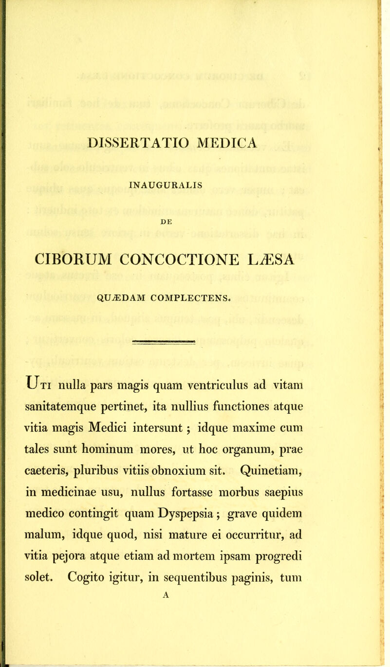 INAUGURALIS DE CIBORUM CONCOCTIONE L^ESA QUADAM COMPLECTENS. Uti nulla pars magis quam ventriculus ad vitam sanitatemque pertinet, ita nullius functiones atque vitia magis Medici intersunt; idque maxime cum tales sunt hominum mores, ut hoc organum, prae caeteris, pluribus vitiis obnoxium sit. Quinetiam, in medicinae usu, nullus fortasse morbus saepius medico contingit quam Dyspepsia ; grave quidem malum, idque quod, nisi mature ei occurritur, ad vitia pejora atque etiam ad mortem ipsam progredi solet. Cogito igitur, in sequentibus paginis, tum A