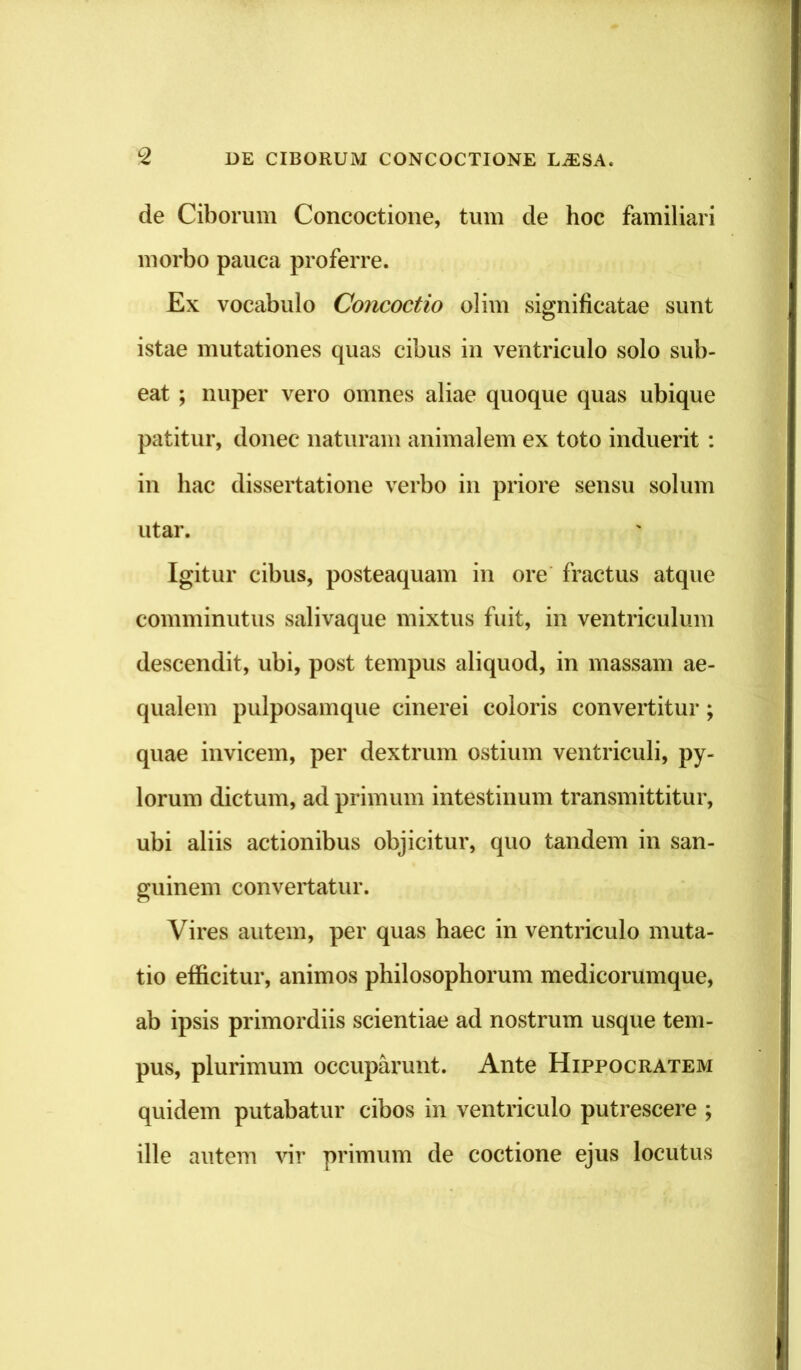 de Ciborum Concoctione, tum de hoc familiari morbo pauca proferre. Ex vocabulo Concoctio olim significatae sunt istae mutationes quas cibus in ventriculo solo sub- eat ; nuper vero omnes aliae quoque quas ubique patitur, donec naturam animalem ex toto induerit : in hac dissertatione verbo in priore sensu solum utar. Igitur cibus, posteaquam in ore fractus atque comminutus salivaque mixtus fuit, in ventriculum descendit, ubi, post tempus aliquod, in massam ae- qualem pulposamque cinerei coloris convertitur; quae invicem, per dextrum ostium ventriculi, py- lorum dictum, ad primum intestinum transmittitur, ubi aliis actionibus objicitur, quo tandem in san- guinem convertatur. Vires autem, per quas haec in ventriculo muta- tio efficitur, animos philosophorum medicorumque, ab ipsis primordiis scientiae ad nostrum usque tem- pus, plurimum occuparunt. Ante Hippocratem quidem putabatur cibos in ventriculo putrescere ; ille autem vir primum de coctione ejus locutus