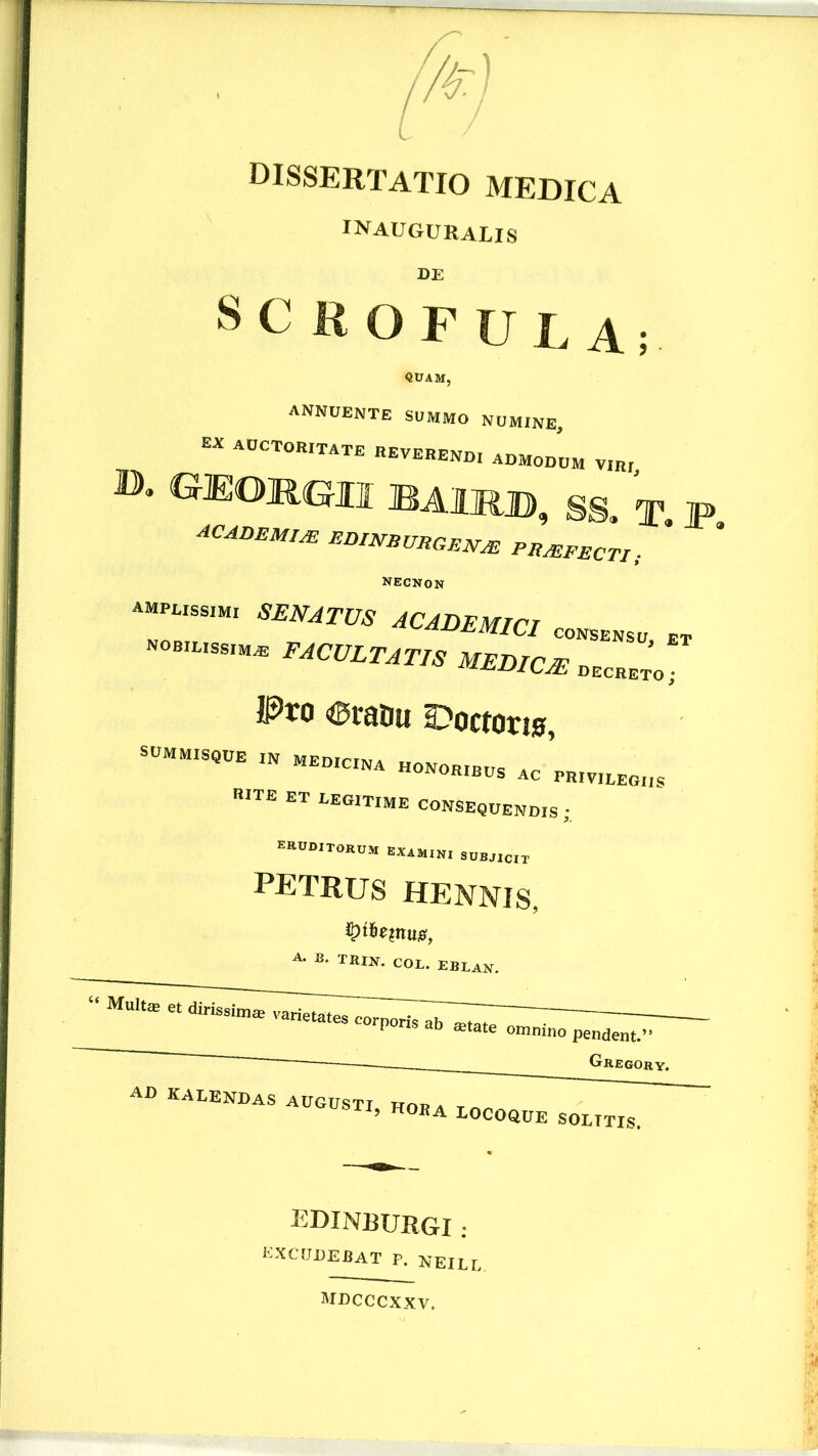 dissertatio medica inauguralis DE SCROFULA; quam, annuente summo numine, EN AUCTORITATE REVERENDI ADMODUM VIRi ». GEORGII BAIRB, SS. T ACADMMf^ EDmBURGE^^ PR^PECTI; ^ necnon MABEma „„„„ ''‘Cvltatis medicas. Pro «tairu ronotie, rite et uegitime consequendis • raUD,TORUM EAAMIK. SDBJICT PETRUS HENNIS, A. -B. TRin. cOL. EBLAN. ' Gregory. AD KAEENDaS augusti hoba Tn ’ LOCOaUE SOLITIS. EDINBURGI ; HXCUDEBAT P. nEILL mdcccxxv.