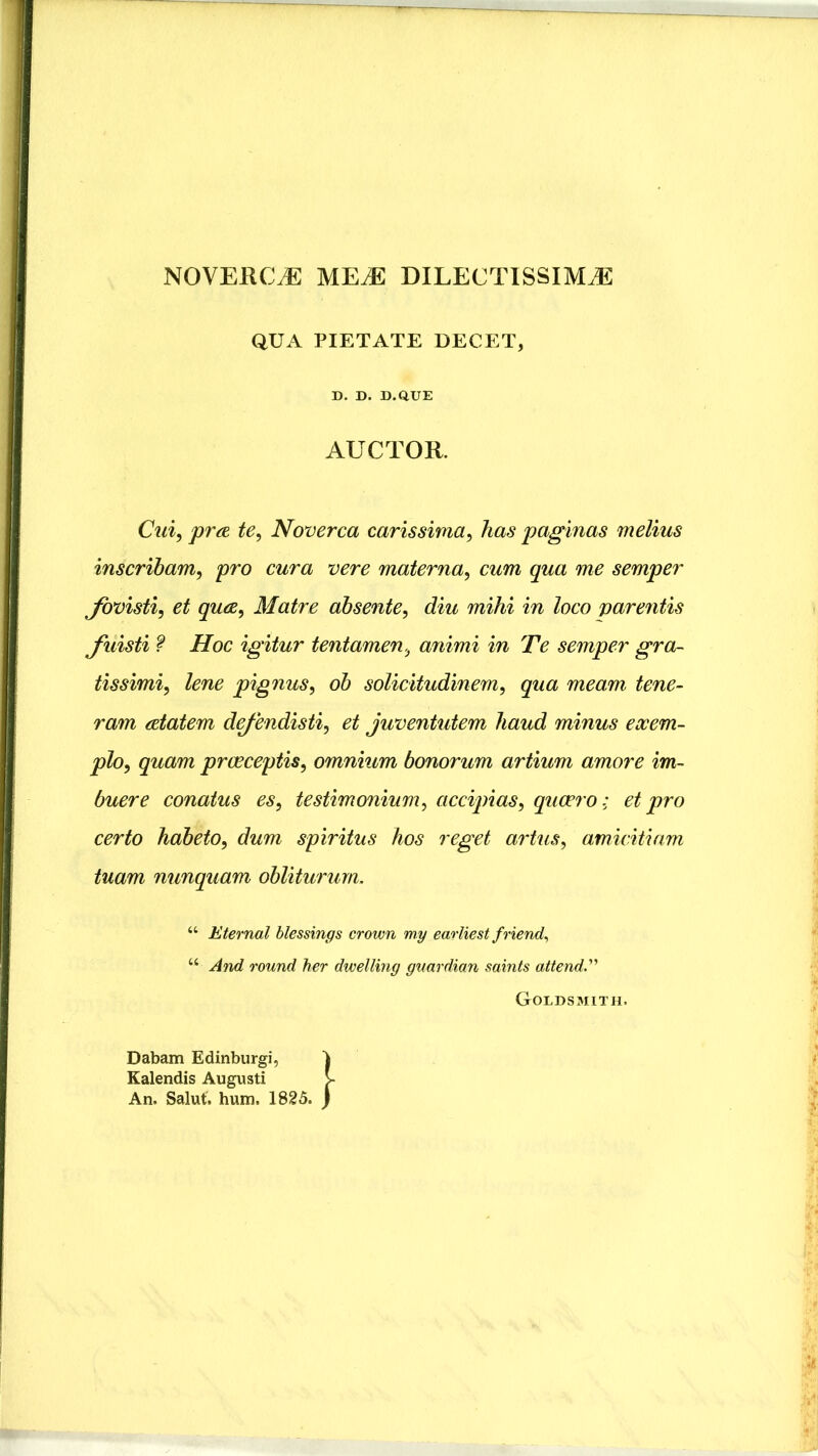 NOVEKCJE ME.E DILECTISSIMAE QUA PIETATE DECET D. D. D.QUE AUCTOR. Cui^ pra. te^ Noverca carissima^ has paginas melius inscribam, pro cura vere materna, cum qua me semper fovisti, et qua. Matre absente, diu mihi in loco virentis fuisti ? Hoc igitur tentamen, animi in Te semper gra- tissimi, lene pignus, ob solicitudinem, qua meam tene- ram atatem defendisti, et juventutem haud minus exem- plo, quam praeceptis, omnium bonorum artium amore im- buere conatus es, testimonium, accipias, quaero: et pro certo habeto, dum spiritus hos reget artus, amicitiam tuam nunquam obliturum. “ Eternal blessings crown my earliest friend., “ And round her dwelling gvardian saints attend.'^ Goldsmith. Dabam Edinburgi, Ealendis Augusti An. Salut. hum. 1825.