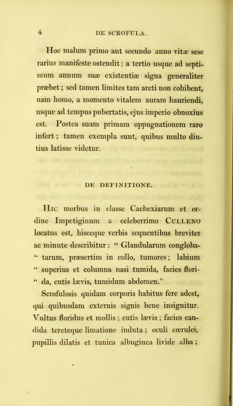 Hoc malum primo aut secundo anno vitae sese rarius manifeste ostendit; a tertio usque ad septi- mum annum suae existentiae signa generaliter praebet; sed tamen limites tam arcti non cohibent, nam homo, a momento vitalem auram hauriendi, usque ad tempus pubertatis, ejus imperio obnoxius est. Postea suam primam oppugnationem raro infert; tamen exempla sunt, quibus multo diu- tius latisse videtur. DE DEFINITIONE. Hic morbus in classe Cachexiarum et or- dine Impetiginum a celeberrimo Culleno locatus est, hisceque verbis sequentibus breviter ac minute describitur : “ Glandularum congloba- “ tarum, praesertim in collo, tumores; labium “ superius et columna nasi tumida, facies flori- “ da, cutis laevis, tumidum abdomen.” Scrofulosis quidam corporis habitus fere adest, qui quibusdam externis signis bene insignitur. Vultus floridus et mollis ; cutis laevis ; facies can- dida tereteque limatione induta ; oculi coerulei, pupillis dilatis et tunica albuginea livide alba ;