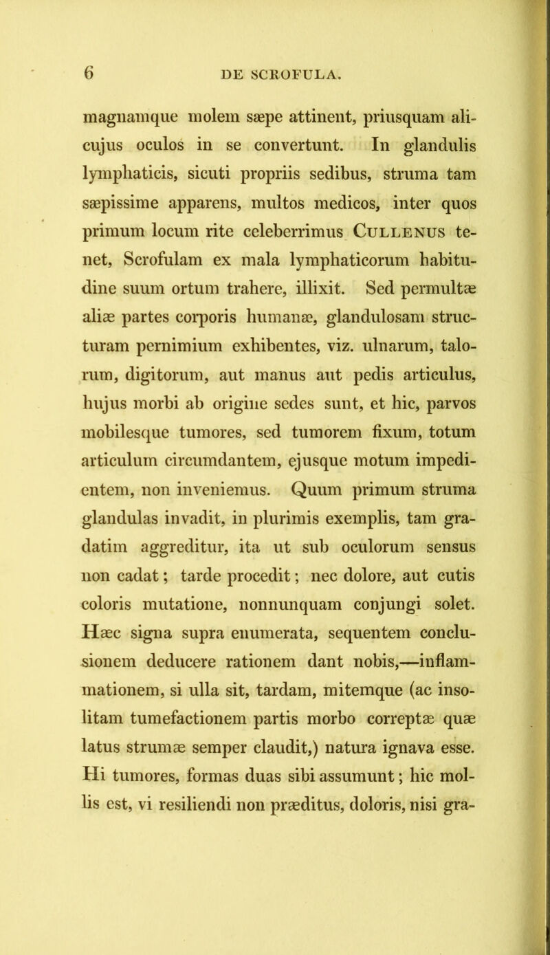 magiiamqiie molem saepe attinent, priusquam ali- cujus oculos in se convertunt. In glandulis lymphaticis, sicuti propriis sedibus, struma tam saepissime apparens, multos medicos, inter quos primum locum rite celeberrimus. Cullenus te- net, Scrofulam ex mala lymphaticorum habitu- dine suum ortum trahere, illixit. Sed permultas aliae partes corporis humanae, glandulosam struc- turam pernimium exhibentes, viz. ulnarum, talo- rum, digitorum, aut manus aut pedis articulus, hujus morbi ab origine sedes sunt, et hic, parvos mobilesque tumores, sed tumorem fixum, totum articulum circumdantem, ejusque motum impedi- entem, non inveniemus. Quum primum struma glandulas invadit, in plurimis exemplis, tam gra- datim aggreditur, ita ut sub oculorum sensus non cadat; tarde procedit; nec dolore, aut cutis coloris mutatione, nonnunquam conjungi solet. Haec signa supra enumerata, sequentem conclu- sionem deducere rationem dant nobis,—inflam- mationem, si ulla sit, tardam, mitemque (ac inso- litam tumefactionem partis morbo correptas quae latus strumae semper claudit,) natura ignava esse. Hi tumores, formas duas sibi assumunt; hic mol- lis est, vi resiliendi non praeditus, doloris, nisi gra-