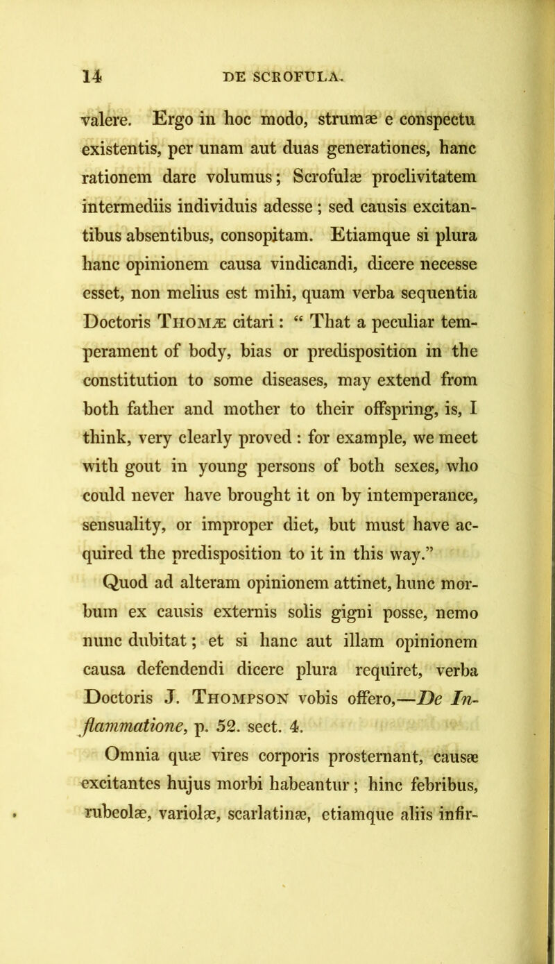 valere. Ergo in hoc modo, strumae e conspectu existentis, per unam aut duas generationes, hanc rationem dare volumus; Scrofulae proclivitatem intermediis individuis adesse ; sed causis excitan- tibus absentibus, consopitam. Etiamque si plura hanc opinionem causa vindicandi, dicere necesse esset, non melius est mihi, quam verba sequentia Doctoris THOMiE citari: That a peculiar tem- perament of body, hias or predisposition in the constitution to some diseases, may extend from both father and mother to tbeir ofFspring, is, I think, very clearly proved : for example, we meet witb gout in young per sons of both sexes, who could never ha ve brought it on by intemperance, sensuality, or improper diet, but must have ac- quired the predisposition to it in tbis way.” Quod ad alteram opinionem attinet, hunc mor- bum ex causis externis solis gigni posse, nemo nunc dubitat; et si hanc aut illam opinionem causa defendendi dicere plura requiret, verba Doctoris J. Thompson vobis offero,—De In- flammatione, p. 52. sect. 4. Omnia quce vires corporis prosternant, causae excitantes hujus morbi habeantur; hinc febribus, rubeolae, variolae, scarlatinae, etiamque aliis infir-