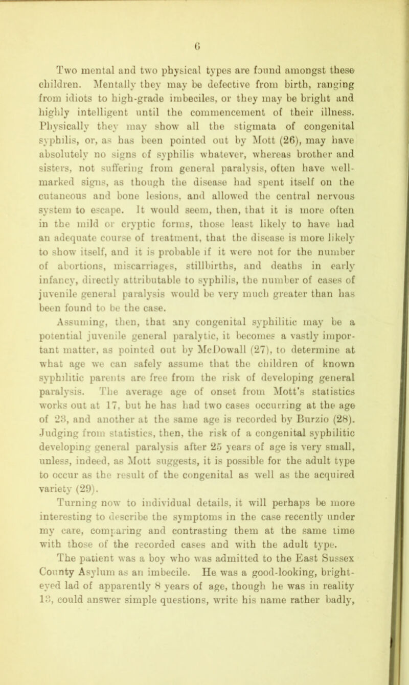 (> Two mental and two physical types are found amongst these children. Mentally they may be defective from birth, ranging from idiots to high-grade imbeciles, or they may be bright and highly intelligent until the commencement of their illness. Physically they may show all the stigmata of congenital syphilis, or, as has been pointed out by Mott (20), may have absolutely no signs of syphilis whatever, whereas brother and sisters, not sufVering from general paralysis, often have well- marked signs, as though the disease had spent itself on the cutaneous and bone lesions, and allowed the central nervous system to escape. It would seem, then, that it is more often in the mild or cryptic forms, those least likely to have had an adequate course of treatment, that the disease is more likely to show itself, and it is probable if it were not for the number of abortions, miscarriages, stillbirths, and deaths in early infancy, directly attributable to syphilis, the number of cases of juvenile general paralysis would be very much greater than has been found to be the case. Assuming, then, that any congenital syphilitic may be a potential juvenile general paralytic, it becomes a vastly impor- tant matter, as pointed out by McOowall (27), to determine at what age we can safely assume that the children of known syphilitic parents are free from the risk of developing general paralysis. The average ago of onset from Mott’s statistics works out at 17, but he has had two cases occurring at the age of 28, and another at the same age is recorded by Purzio (2H). Judging from statistics, then, the risk of a congenital syphilitic developing general paralysis after 25 years of age is very small, unless, indeed, as Mott suggests, it is possible for the adult type to occur as the result of the congenital as well as the acquired variety (29). Turning now to individual details, it will perhaps be more interesting to describe the symptoms in the case recently under my care, comp aring and contrasting them at the same lime with those of the recorded cases and with the adult type. The patient was a boy who was admitted to the East Sussex County Asylum as an imbecile. He was a good-looking, bright- eyed lad of apparently H years of age, though he was in reality 18, could answer simple questions, write his name rather badly.