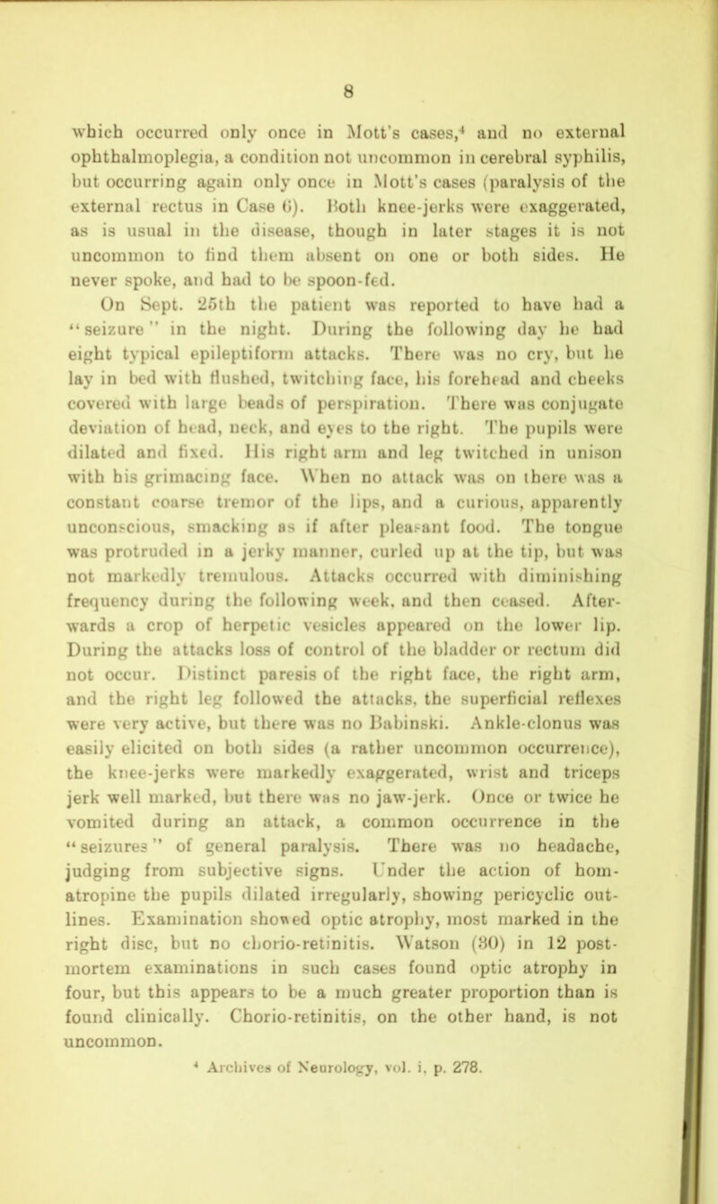 which occurred only once in Mott’s cases,’* and no external ophthalmoplegia, a condition not uncommon in cerebral syphilis, but occurring again only once in Mott’s cases (paralysis of the external rectus in Case (I). Hotli knee-jerks were exaggerated, as is usual in the disease, though in later stages it is not uncommon to find them absent on one or both sides. He never spoke, and had to be spoon-fed. On Sept. ^25th the patient was reported to have bad a seizure ” in the night. During the following day he had eight typical epileptiform attacks. There was no cry, but be lay in bed with Hushed, twitching face, bis forehead and cheeks covered with large beads of perspiration. ’J'here was conjugate deviation of head, neck, and eyes to the right. ’I’he pupils were dilated and fixed. His right arm and leg twitched in uni.son with his grimacing face. When no attack was on there was a constant coarse tremor of the lips, and a curious, apparently unconscious, smacking os if after pleasant food. The tongue was protruded in a jerky manner, curled up at the tip, but was not markedly tremulous. Attacks occurred with diminishing frequency during the following week, and then ceased. After- wards a crop of herpetic vesicles appeared on the lower lip. During the attacks loss of control of the bladder or rectum did not occur. Distinct paresis of the right face, the right arm, and the right leg followed the attacks, the superficial reflexes were very active, but there was no liabinski. Ankle-clonus was easily elicited on both sides (a rather uncommon occurrence), the knee-jerks were markedly exaggerated, wrist and triceps jerk well marked, but there was no jaw’-jerk. Once or twice he vomited during an attack, a common occurrence in the “ seizures ” of general paralysis. There was no headache, judging from subjective signs. Under the action of hom- atropine the pupils dilated irregularly, showing pericyclic out- lines. Examination sho\^ed optic atrophy, most marked in the right disc, but no cborio-retinitis. Watson (80) in 12 post- mortem examinations in such cases found optic atrophy in four, but this appears to be a much greater proportion than is found clinically. Chorio-retinitis, on the other hand, is not uncommon. * Archives of Neurolo<;y, vol. i, p. 278.