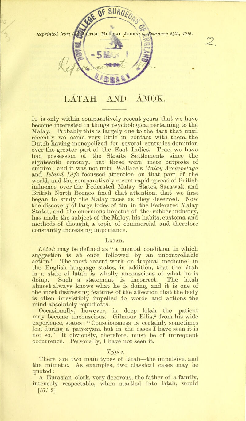 LATAH AND AMOK. 2. It is only within comparatively recent years that we have become interested in things psychological pertaining to the Malay. Probably this is largely due to the fact that until recently we came very little in contact with them, the Dutch having monopolized for several centuries dominion over the greater part of the East Indies. True, we have had possession of the Straits Settlements since the eighteenth century, but these were mere outposts of empire ; and it was not until Wallace’s Malay Archipelago and Island Life focussed attention on that part of the world, and the comparatively recent rapid spread of British influence over the Federated Malay States, Sarawak, and British North Borneo fixed that attention, that we first began to study the Malay races as they deserved. Now the discovery of large lodes of tin in the Federated Malay States, and the enormous impetus of the rubber industry, has made the subject of the Malay, his habits, customs, and methods of thought, a topic of commercial and therefore constantly increasing importance. Latah. Latah may be defined as “ a mental condition in which suggestion is at once followed by an uncontrollable action.” The most recent work on tropical medicine1 in the English language states, in addition, that the latah in a state of latah is wholly unconscious of what he is doing. Such a statement is incorrect. The latah almost always knows what he is doing, and it is one of the most distressing features of the affection that the body is often irresistibly impelled to words and actions the mind absolutely repudiates. Occasionally, however, in deep latah the patient may become unconscious. Gilmour Ellis,2 from his wide experience, states : “ Consciousness is certainly sometimes lost during a paroxysm, but in the cases I have seen it is not so.” It obviously, therefore, must be of infrequent occurrence. Personally, I have not seen it. Types. There are two main types of latah—the impulsive, and the mimetic. As examples, two classical cases may be quoted: A Eurasian clerk, very decorous, the father of a family, intensely respectable, when startled into latah, would [57/12]