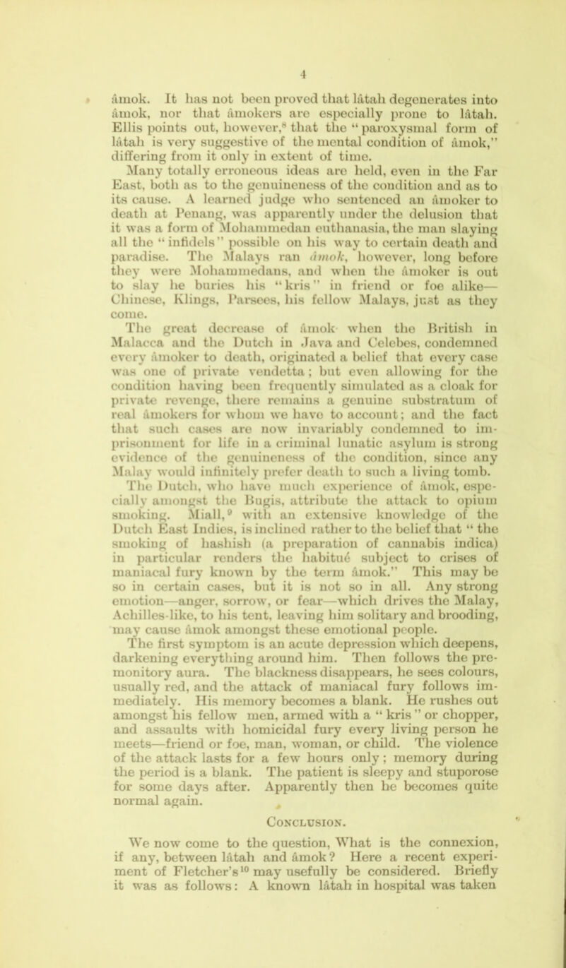 amok. It has not been proved that latah degenerates into amok, nor that amokers are especially prone to latah. Ellis points out, however,8 that the “ paroxysmal form of latah is very suggestive of the mental condition of amok,” differing from it only in extent of time. Many totally erroneous ideas aro held, even in the Far East, both as to the genuineness of the condition and as to its cause. A learned judge who sentenced au amoker to death at Penang, was apparently under the delusion that it was a form of Mohammedan euthanasia, the man slaying all the “ infidels ” possible on his way to certain death and paradise. The Malays ran dmok, however, long before they were Mohammedans, and when tho amoker is out to slay he buries his “ kris ” in friend or foe alike— Chinese, Klings, Parsees, his follow Malays, just as they come. Tho great decrease of amok when the British in Malacca and the Dutch in Java and Celebes, condemned every amoker to death, originated a belief that every case was one of private vendetta; but even allowing for the condition having been frequently simulated as a cloak for private revenge, there remains a genuino substratum of real amokers for whom we have to account; and tho fact that such cases aro now invariably condemned to im- prisonment for life in a criminal lunatic asylum is strong evidence of the genuineness of the condition, since any Malay would infinitely prefer death to such a living tomb. The Dutch, who liavo much experience of amok, espe- cially amongst the Bugis, attribute the attack to opium smoking. Miall,® with an extensive knowledge of the Dutch East Indies, is inclined rather to the beliof that “ the smoking of hashish (a preparation of cannabis indica) in particular renders the habitu6 subject to crises of maniacal fury known by tho term amok.” This may be so in certain cases, but it is not so in all. Any strong emotion—anger, sorrow, or fear—which drives the Malay, Acliilles-like, to his tent, leaving him solitary and brooding, may cause fimok amongst these emotional people. The first symptom is an acute depression which deepens, darkening everything around him. Then follows the pre- monitory aura. The blackness disappears, he sees colours, usually red, and the attack of maniacal fury follows im- mediately. His memory becomes a blank. He rushes out amongst his fellow men, armed with a “ kris ” or chopper, and assaults with homicidal fury every living person he meets—friend or foe, man, woman, or child. The violence of the attack lasts for a few hours only ; memory during the period is a blank. The patient is sleepy and stuporose for some days after. Apparently then he becomes quite normal again. Conclusion. We now come to the question, What is the connexion, if any, between latah and amok? Here a recent experi- ment of Fletcher’s10 may usefully be considered. Briefly it was as follows: A known latah in hospital was taken