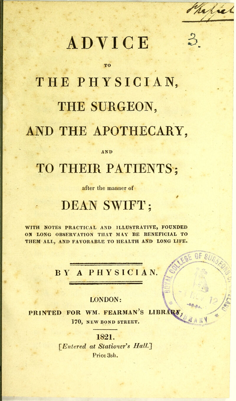 ADVICE TO THE PHYSICIAN, THE SURGEON, AND THE APOTHECARY, AND TO THEIR PATIENTS; after the manner of DEAN SWIFT; WITH NOTES PRACTICAL AND ILLUSTRATIVE, FOUNDED ON LONG OBSERVATION THAT MAY BE BENEFICIAL TO THEM ALL, AND FAVORABLE TO HEALTH AND LONG LIFE. BY A PHYSICIAN. /^/ r\ \ LONDON: PRINTED FOR WM. FEARMAN'S LIBRMTy /j 170, NEW BOND STREET. 1 , iA e1 1821. [Entered at Stationer^s HalL~} Price 3sh.