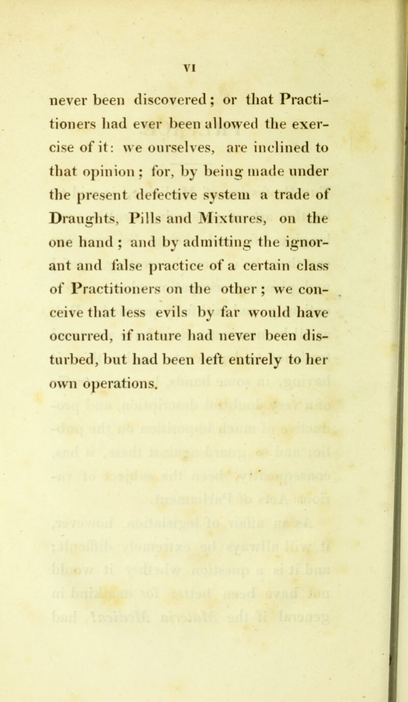 VI never been discovered; or tliat Practi- tioners had ever been allowed the exer- cise of it : we ourselves, are inclined to that opinion ; for, by being* made under the present defective system a trade of Draughts, Pills and 3Iixtnres, on the one hand ; and by admitting the ignor- ant and false practice of a certain class of Practitioners on the other ; we con- ceive that less evils by far would have occurred, if nature had never been dis- turbed, but had been left entirely to lier own operations.