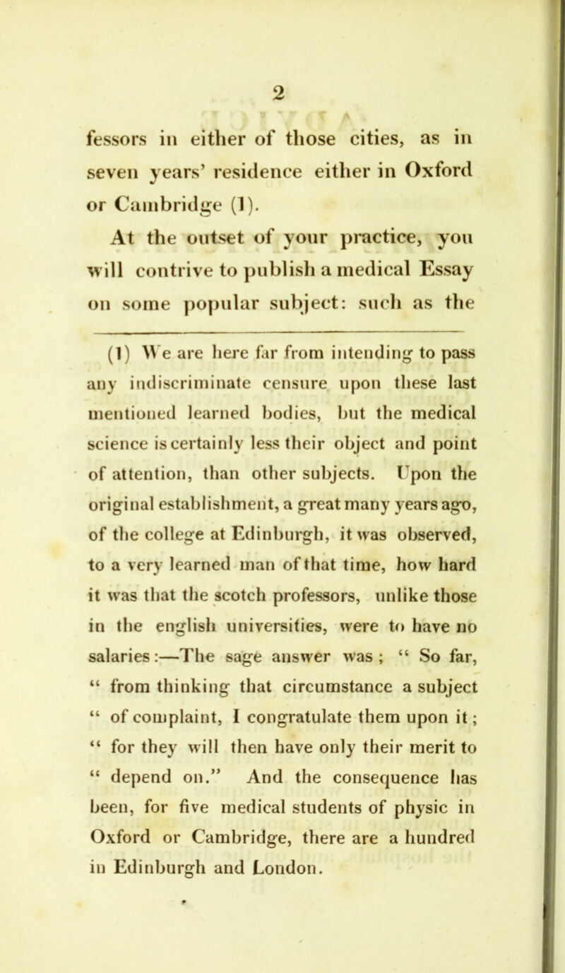 - r fessors in either of those cities, as in seven years’ residence either in Oxford or Cambridge (1). At the outset of yonr practice, yon will contrive to pnblisli a medical Essay on some popular subject: such as the (1) W e are here far from intending to pass any indiscriminate censure upon these last mentioned learned bodies, hut the medical science iscertainly less their object and point of attention, than other subjects. Upon the original establishmeiit, a great many years ago, of the college at Edinburgh, it was observed, to a very learned^man of that time, how hard it was that the scotch professors, unlike those in the english universities, were to have no salaries:—The sage answer was; “ So far, “ from thinking that circumstance a subject “ of complaint, I congratulate them upon it; “ for they will then have only their merit to “ depend on.” And the consequence has been, for five medical students of physic in Oxford or Cambridge, there are a hundred in Edinburgh and London.