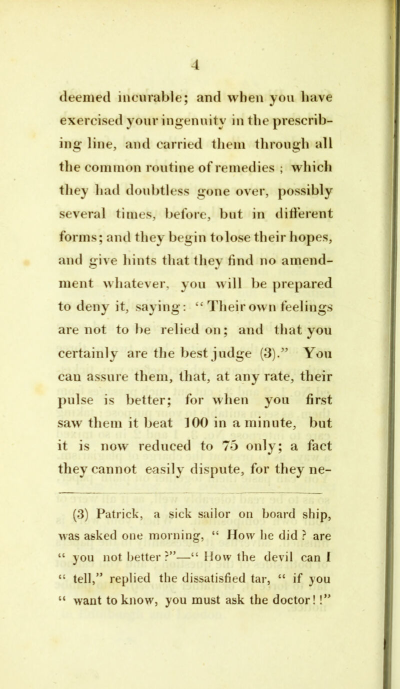 deemed incurable; and when yon have exercised your ingenuity in the prescrib- ing line, and carried them through all the common routine of remedies ; which they had doubtless gone over, possibly several times, before, but in ditferent forms; and they begin to lose their hopes, ami give hints that they find no amend- ment whatever, you will be prepared to deny it, saying: ‘‘Theirown feelings are not to be relied on; and that you certainly are the best judge (8)/’ You can assure them, that, at any rate, their j)ulse is better; for when you first saw them it beat 100 in a minute, but it is now reduced to 75 only; a fact they cannot easily dispute, for they ne- (3) Patrick, a sick sailor on board ship, Avas asked one morning, “ How lie did ? are “ you not better?”—“ How the devil can I “ tell,” replied the dissatisfied tar, “ if you “ want to know, you must ask the doctor! 1”