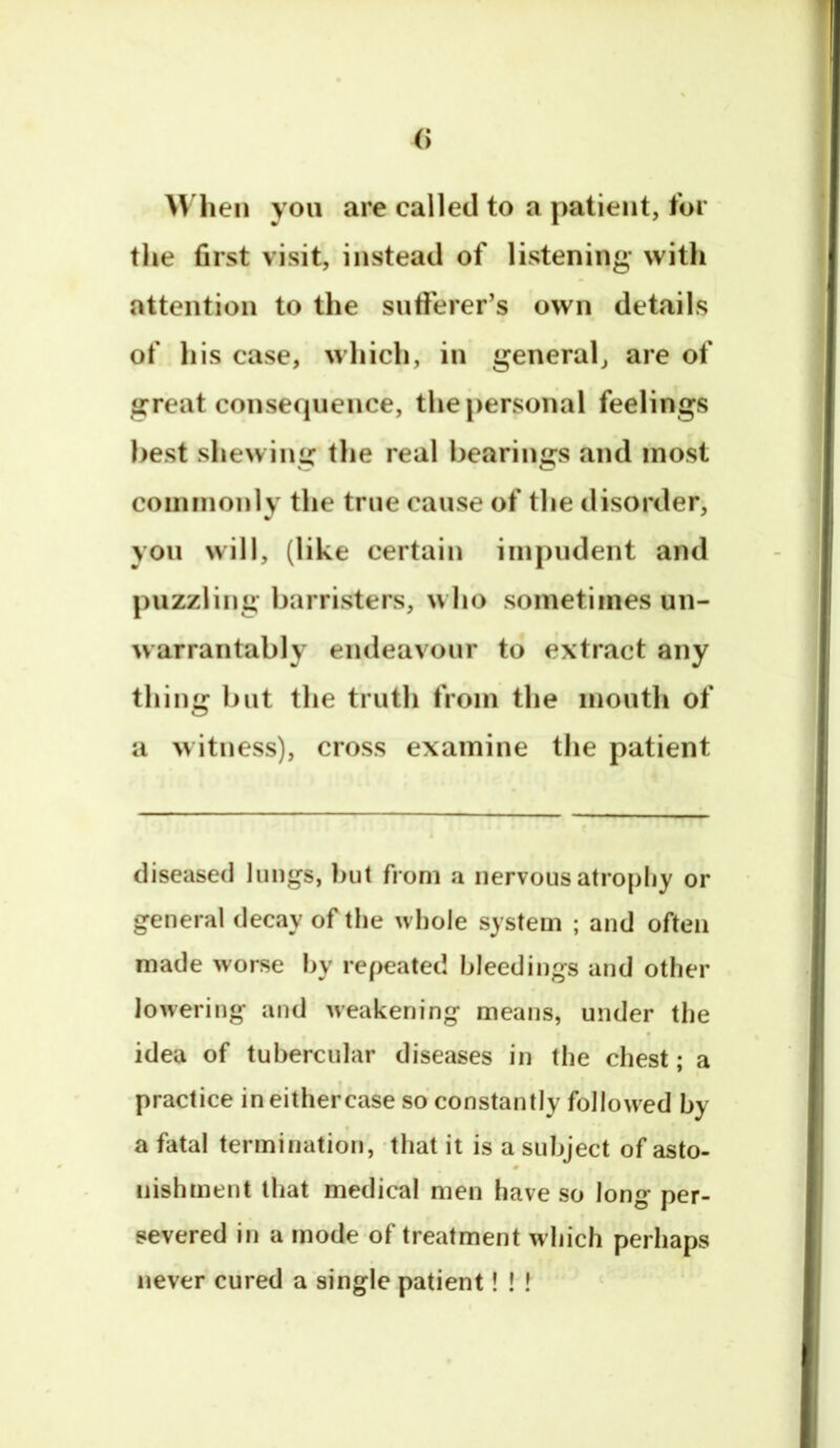 When yon are called to a patient, for the first visit, instead of listening with attention to the sufferer’s own details of his case, which, in general, are of great consequence, thej)ersonal feelings best shewinu: the real bearings and most coininonly the true cause of the disorder, you will, (like certain impudent and puzzling barristers, w ho sometimes un- warrantably endeavour to extract any thing but the truth from the mouth of a w itness), cross examine the patient diseased lungs, but from a nervous atrophy or general decay of the whole system ; and often made worse !w repeated bleedings and other lowering and weakening means, under the idea of tubercular diseases in the chest; a practice ineithercase so constantly followed by a fatal termination, that it is a subject of asto- nishment that medical men have so long per- severed in a mode of treatment w hich perhaps never cured a single patient! ! !