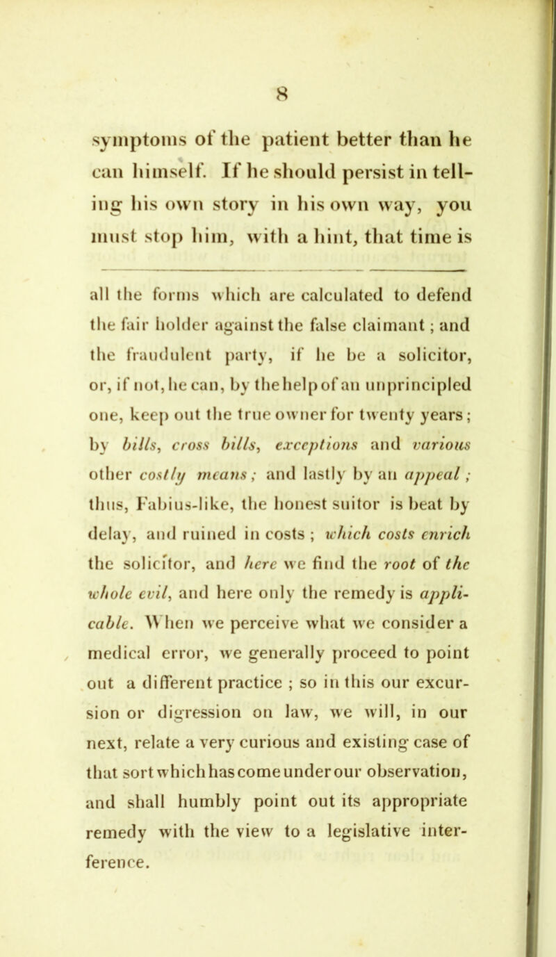 symptoms of the patient better tlian he can himself. If he should persist in tell- ing his own story in his own way, you imist stop him, with a hint, that time is all the forms which are calculated to defend the fair holder against the false claimant; and the fraudulent party, if he be a solicitor, or, if not, he can, by thehelpof an unprincipled one, keep out the true owner for twenty years; by bills^ cross hiils, exceptions and various other costly means; and lastly by an appeal; thus, Fabius-like, the honest suitor is beat by delay, and ruined in costs ; which costs enrich the solicitor, and here we find the root of the whole evil, and here only the remedy is applU cable, hen we perceive what we consider a ^ medical error, we generally proceed to point .out a different practice ; so in this our excur- sion or digression on law, we will, in our next, relate a very curious and existing case of that sort which has come under our observation, and shall humbly point out its appropriate remedy with the view to a legislative inter- ference.