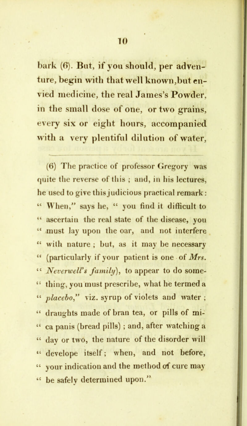 bark (0). But, if you should, per adven- ture, begin with that well known,but en- vied medicine, the real James’s Powder, in the small dose of one, or two grains, every six or eight hours, accompanied with a very plentiful dilution of water, (6) The practice of professor (iregory was quite the reverse of this ; and, iu his lectures, he used to give this judicious practical remark: “ When,’ says he, “ you find it difficult to “ ascertain the real state of the disease, you “ must lay upon the oar, and not interfere “ with nature ; but, as it may be necessary “ (particularly if your patient is one of Mrs, “ Nevcrweirs family)^ to appear to do some- thing, you’must prescribe, what he termed a “ placebo** viz. syrup of violets and water ; “ draughts made of bran tea, or pills of mi- “ ca panis (bread pills) ; and, after watching a “ day or two, the nature of the disorder will “ develope itself; when, and not before, “ your indication and the method of cure may be safely determined upon.”