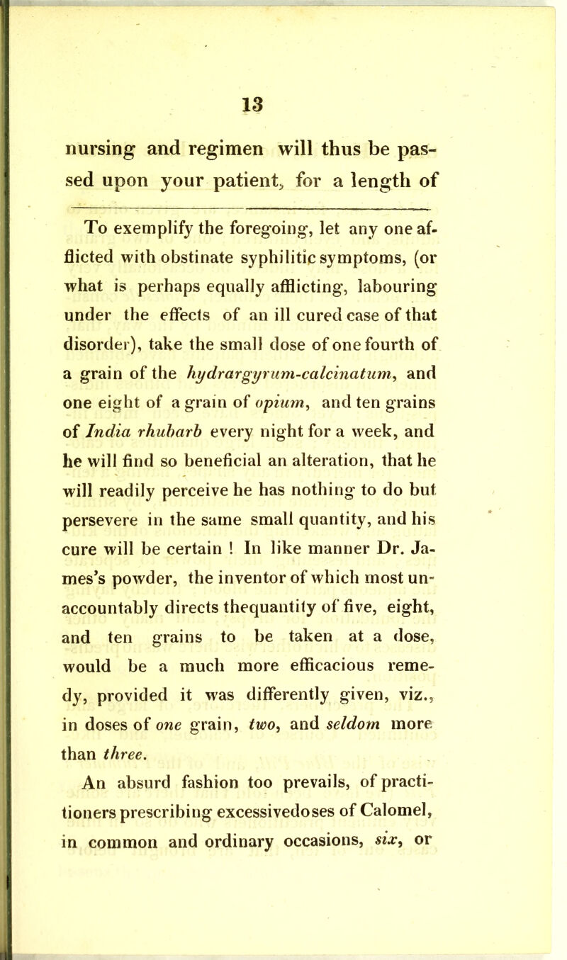 nursing and regimen will thus be pas- sed upon your patient^ for a length of To exemplify the foregoing, let any one af- flicted with obstinate syphilitic symptoms, (or what is perhaps equally afflicting, labouring under the effects of an ill cured case of that disorder), take the small dose of one fourth of a grain of the hydrargyrum-calcinatum^ and one eight of a grain of oyium^ and ten grains of India rhuharh every night for a week, and he will find so beneficial an alteration, that he will readily perceive he has nothing to do but persevere in the same small quantity, and his cure will be certain ! In like manner Dr. Ja- mes’s powder, the inventor of which most un- accountably directs thequantity of five, eight, and ten grains to be taken at a dose, would be a much more efficacious reme- dy, provided it was differently given, viz., in doses of one grain, two^ and seldom more than three. An absurd fashion too prevails, of practi- tioners prescribing excessivedoses of Calomel, in common and ordinary occasions, six^ or