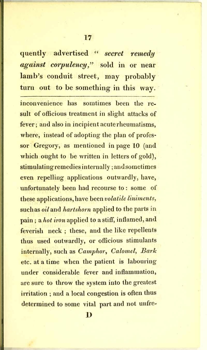 quently advertised secret remedy against corpulencysold in or near lamb’s conduit street, may probably turn out to be something in this way. inconvenience has sorntinies been the re- sult of officious treatment in slight attacks of fever; and also in incipient acute rheumatisms, where, instead of adopting the plan of profes- sor'Gregory, as mentioned in page 10 (and which ought to be written in letters of gold), stimulating remedies internally; and sometimes even repelling applications outwardly, have, unfortunately been had recourse to : some of these applications,have heenvolatile liniments^ such as oil and hartshorn applied to the parts in pain ; a hot iron applied to a stiff, inflamed, and feverish neck ; these, and the like repellents thus used outwardly, or officious stimulants internally, such as Camphor^ Calomel^ Bark etc. at a time when the patient is labouring under considerable fever and inflammation, are sure to throw the system into the greatest irritation ; and a local congestion is often thus determined to some vital part and not unfre- D