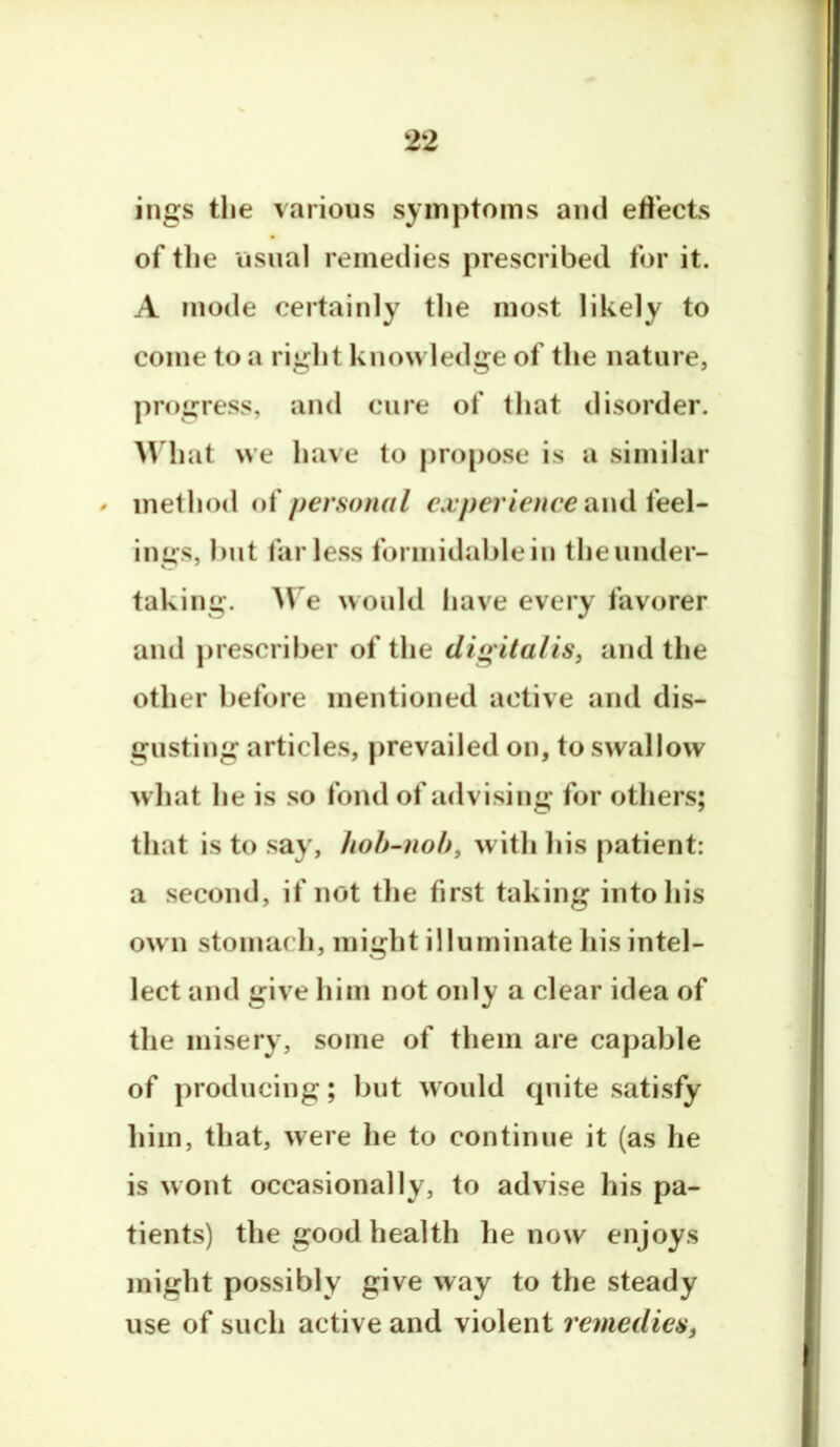 ings the various symptoms and effects of tlie usual remedies prescribed for it. A mode certainly the most likely to come to a right knowledge of the nature, progress, and cure of that disorder. AVhat we have to propose is a similar ^ method i)i personal experience awdieeX- ings, but far less forinidablein theunder- taking. We would have every favorer and prescriber of the dio italis^ and the other before mentioned active and dis- gusting articles, prevailed on, to swallow what he is so fond of advising for others; that is to say, hoh-noh, withliis patient: a second, if not tlie first taking into his ow n stomach, might illuminate his intel- lect and give him not only a clear idea of the misery, some of them are capable of producing; but would quite satisfy him, that, were he to continue it (as he is wont occasionally, to advise his pa- tients) the good health he now enjoys might possibly give way to the steady use of such active and violent remedies^