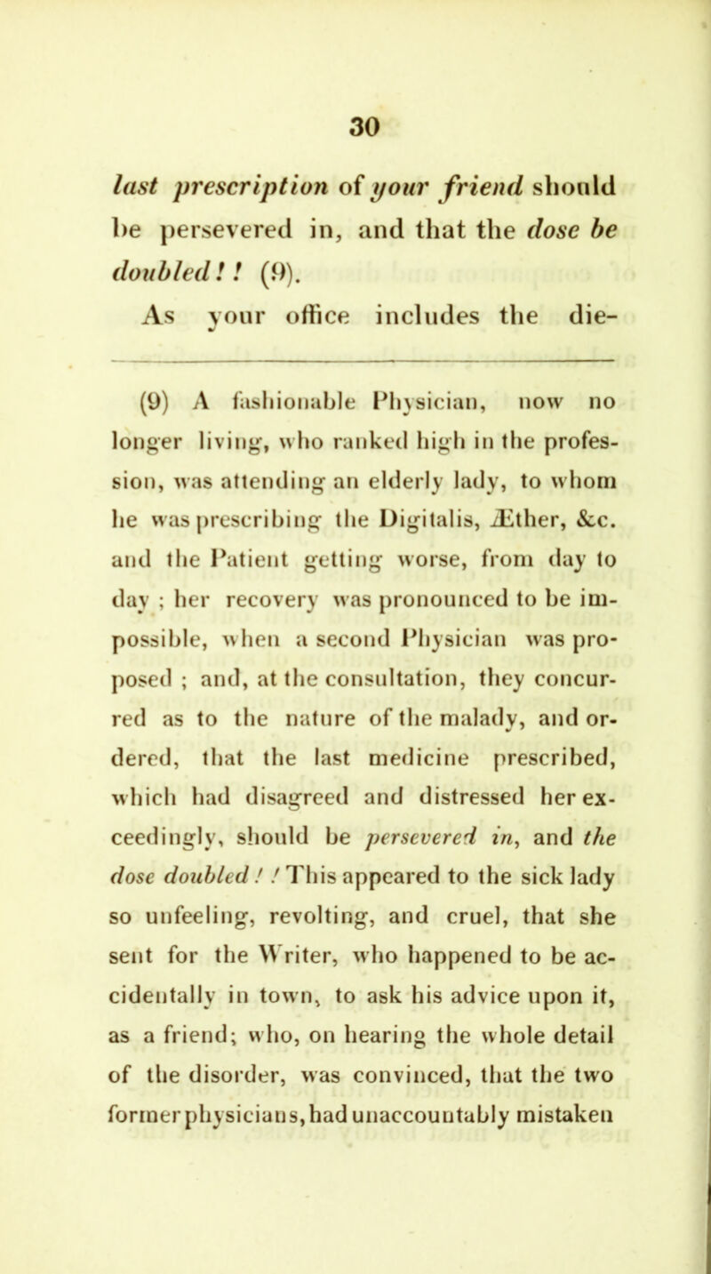 last prescription of your friend should be persevered in, and that the dose be doubled! ! (9). As vour office includes the die- (9) A fasliionahle Pliysician, now no longer living, who ranked high in the profes- sion, was attending an elderly lady, to whom he wasprescribing the Digitalis, iEther, &c. and the Datient getting worse, from day to day ; her recovery was pronounced to be im- possible, when a second Physician was pro- posed ; and, at the consultation, they concur- red as to the nature of the malady, and or- dered, that the last medicine prescribed, which had disagreed and distressed her ex- ceedingly, should be persevered in^ and the dose doubled ! / This appeared to the sick lady so unfeeling, revolting, and cruel, that she sent for the Writer, who happened to be ac- cidentally in town, to ask his advice upon it, as a friend; who, on hearing the whole detail of the disorder, was convinced, that the two former physicians, had unaccountably mistaken