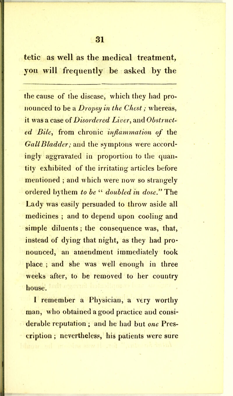 tetic as well as the medical treatment, you will frequently be asked by the the cause of the disease, which they had pro- nounced to be a Dropsy in the Chest; whereas, it was a case of Disordered Liver^ and Obstruct- ed Bile^ from chronic injiammation of the G all Bladder; the symptons were accord- ingly aggravated in proportion to the quan- tity exhibited of the irritating articles before mentioned ; and which were now so strangely ordered bythem to be doubled in dose. The Lady was easily persuaded to throw aside all medicines ; and to depend upon cooling and simple diluents; the consequence was, that, instead of dying that night, as they had pro- nounced, an amendment immediately took place ; and she was well enough in three weeks after, to be removed to her country house. I remember a Physician, a very worthy man, who obtained a good practice and consi- derable reputation ; and he had but one Pres- cription ; nevertheless, his patients were sure