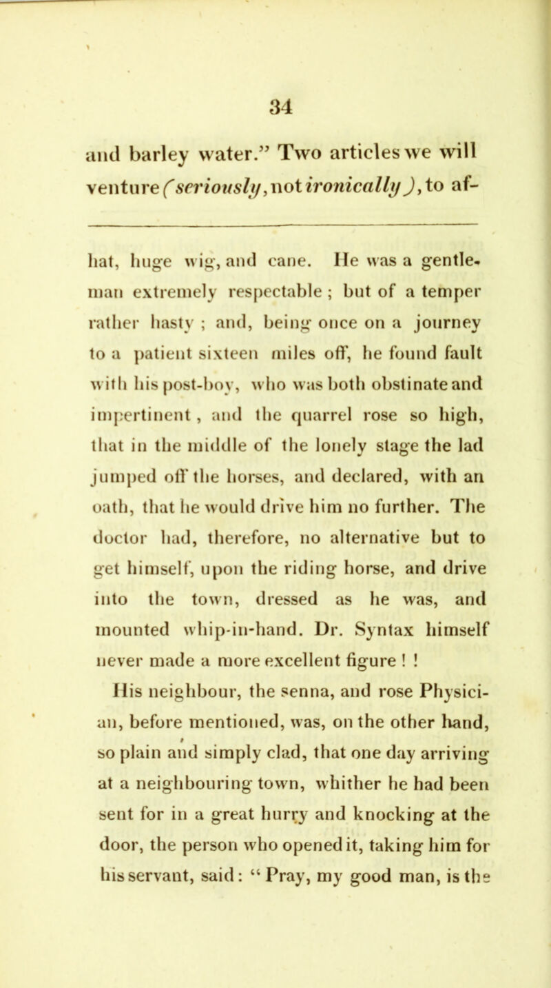 and barley water.” Two articles we will ventnrefserioiisli/yiwtironicalli/J,to af- hat, huge wig, and cane. He was a gentle, man extremely respectable ; but of a temper rather hasty ; and, being once on a journey to a patient sixteen miles off, he found fault wifli his post-l)oy, wlio was both obstinateand impertinent, and the quarrel rose so high, that in the middle of the lonely stage the lad jumped off the horses, and declared, with an oath, that he would drive him no further. The doctor had, therefore, no alternative but to get himself, upon the riding horse, and drive into the town, dressed as he was, and mounted whip-in-hand. Dr. Syntax himself never made a more excellent figure ! ! His neighbour, the senna, and rose Physici- an, before mentioned, was, on the other liand, i so plain and simply clad, that one day arriving at a neighbouring town, whither he had been sent for in a great hurry and knocking at the door, the person who opened it, taking him for his servant, said: “Pray, my good man, is the