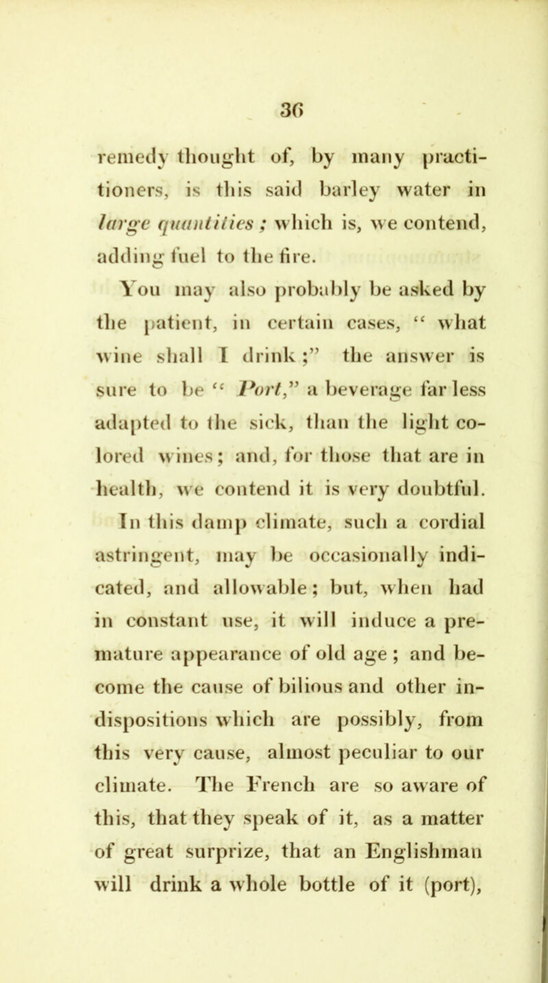 3G -renieil} thought of, by many practi- tioners, is til is sail) barley water in large quantities ; w hicli is, we contend, adding fuel to the fire. You may also probably be asked by the patient, in certain cases, “ what wine shall 1 drinkthe answer is sure to be Port” a l)everage far less adapted to the sick, than the light co- lored wines; and, for those that are in •liealth, we contend it is very doubtful. In this dam}) climate, such a cordial astringent, may be occasionally indi- cated, and allowable; but, when had in constant use, it will induce a })re- mature appearance of old age ; and be- come the cause of bilious and other in- dispositions which are possibly, from this very cause, almost jieculiar to our climate. The French are so aware of this, that they s})eak of it, as a matter of great surprize, that an Englishman will drink a whole bottle of it (port).