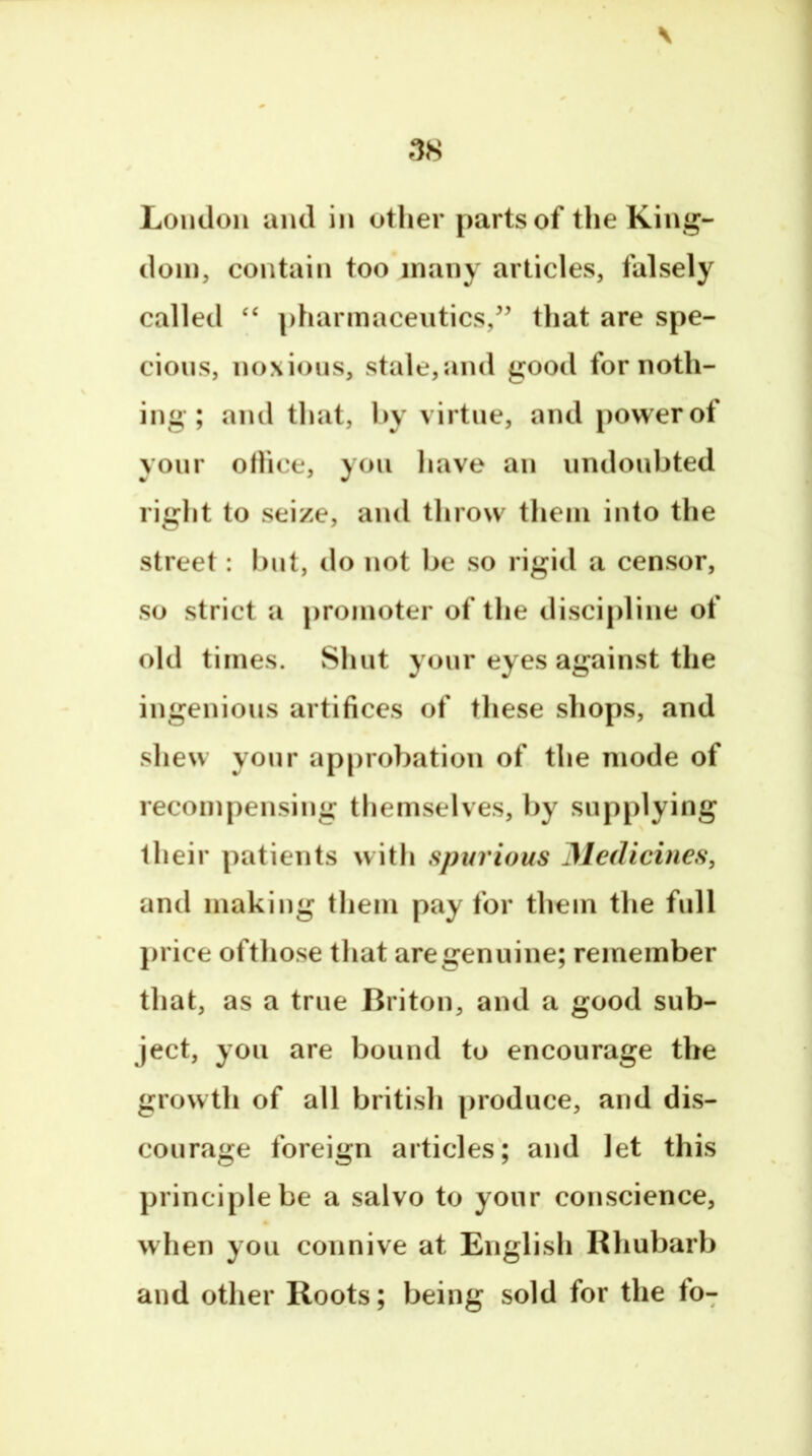 \ London and in other parts of the King- dom, contain too many articles, falsely called ‘‘ pharmaceutics,’’ that are spe- cious, noxious, stale,and good for noth- ing ; and that, hy virtue, and powerof your oHice, you have an undoubted right to seize, and throw them into the street: l)nt, do not be so rigid a censor, so strict a promoter of the discipline of old times. Shut yonr eyes against the ingenious artifices of these sliops, and shew yonr approbation of the mode of recompensing themselves, by supplying their patients with spurious Medicines, and making them pay for them the full j>rice ofthose that are genuine; remember that, as a true Briton, and a good sub- ject, you are bound to encourage the growth of all british produce, and dis- courage foreign articles'; and let this principle be a salvo to yonr conscience, when you connive at English Rhubarb and other Roots; being sold for the fo7