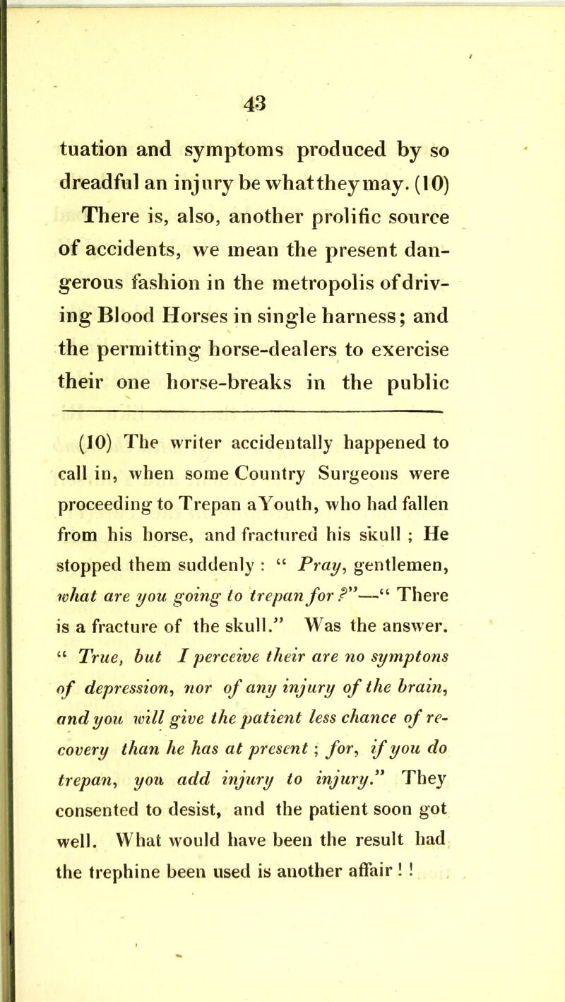 tuation and symptoms produced by so dreadful an injury be whatthey may. (10) There is, also, another prolific source of accidents, we mean the present dan- gerous fashion in the metropolis of driv- ing Blood Horses in single harness; and the permitting horse-dealers to exercise their one horse-breaks in the public (10) The writer accidentally happened to call in, when some Country Surgeons were proceeding to Trepan a Youth, who had fallen from his horse, and fractured his skull ; He stopped them suddenly : “ Tmy, gentlemen, what are you going to trepan for There is a fracture of the skull/’ Was the answer. True, but I perceive their are no symptons of depressions^ nor of any injury of the hrain^ and you will give the patient less chance of re- covery than he has at present; jfor, if you do trepan,^ you add injury to injury^* They consented to desist, and the patient soon got well. What would have been the result had the trephine been used is another affair ! !