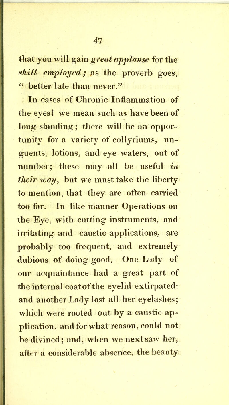 that you will gain great applause for the skill employed; as the proverb goes, better late than never/^ In cases of Chronic Inflammation of the eyes! we mean such as have been of long standing; there will be an oppor- tunity for a variety of collyriums, un- guents, lotions, and eye waters, out of number; these may all be useful in their way, but we must take the liberty to mention, that they are often carried too far. In like manner Operations on the Eye, with cutting instruments, and irritating and caustic applications, are probably too frequent, and extremely dubious of doing good. One Lady of our acquaintance had a great part of the internal coatofthe eyelid extirpated: and another Lady lost all her eyelashes; which were rooted out by a caustic ap- plication, and for what reason, could not be divined; and, when we next saw her, after a considerable absence, the beauty